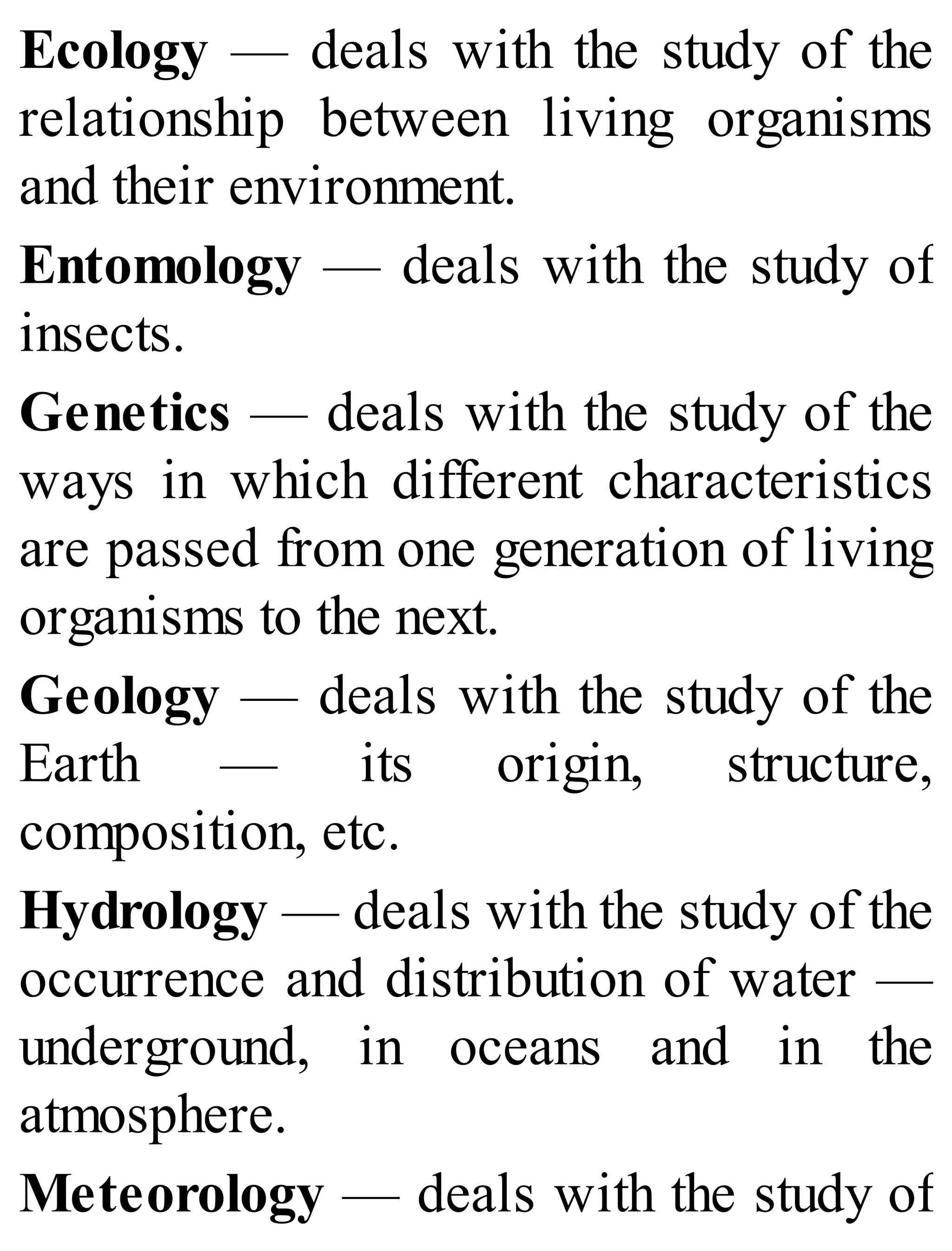 Ecology — deals with the study of the
relationship between living organisms
and their environment.
Entomology — deals with the study of
insects.
Genetics — deals with the study of the
ways in which different characteristics
are passed from one generation of living
organisms to the next.
Geology — deals with the study of the
Earth — its origin, structure,
composition, etc.
Hydrology — deals with the study of the
occurrence and distribution of water —
underground, in oceans and in the
atmosphere.
Meteorology — deals with the study of
 