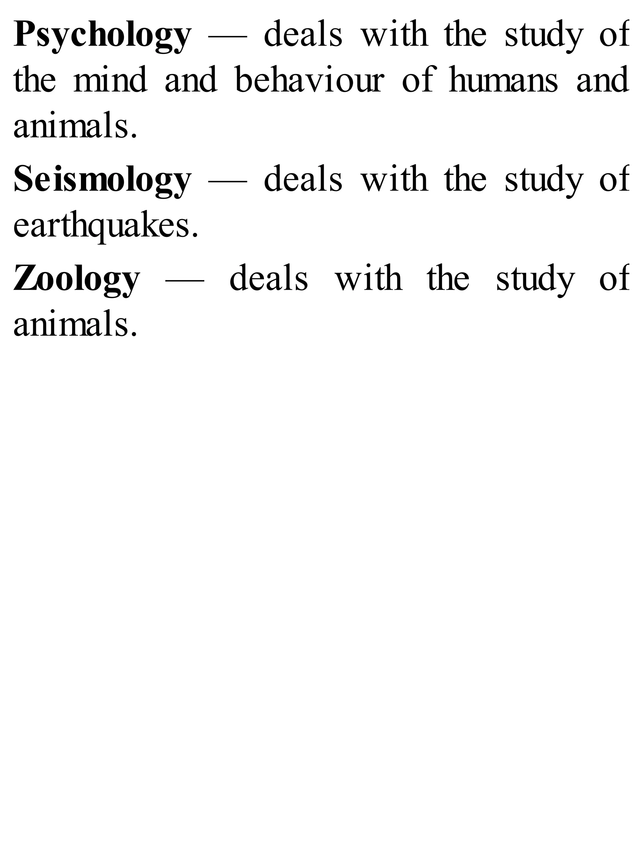 Psychology — deals with the study of
the mind and behaviour of humans and
animals.
Seismology — deals with the study of
earthquakes.
Zoology — deals with the study of
animals.
 
