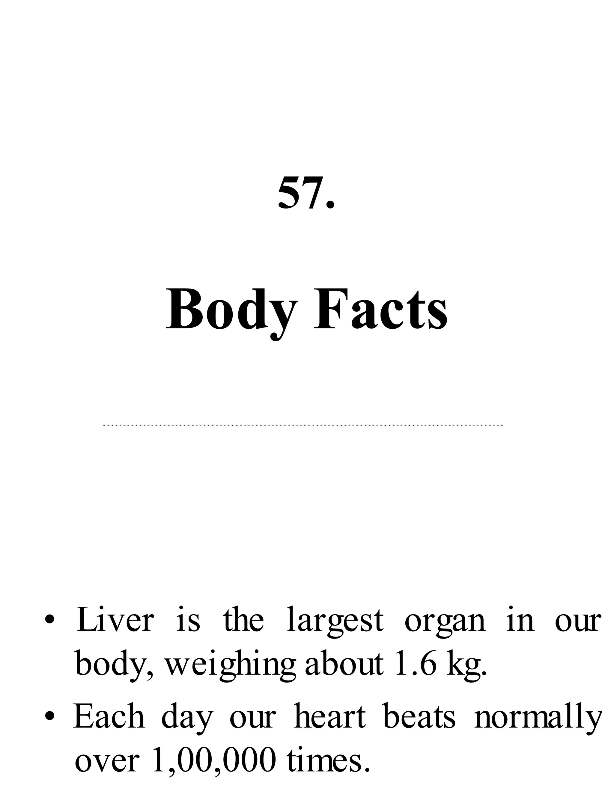 57.
Body Facts
• Liver is the largest organ in our
body, weighing about 1.6 kg.
• Each day our heart beats normally
over 1,00,000 times.
 