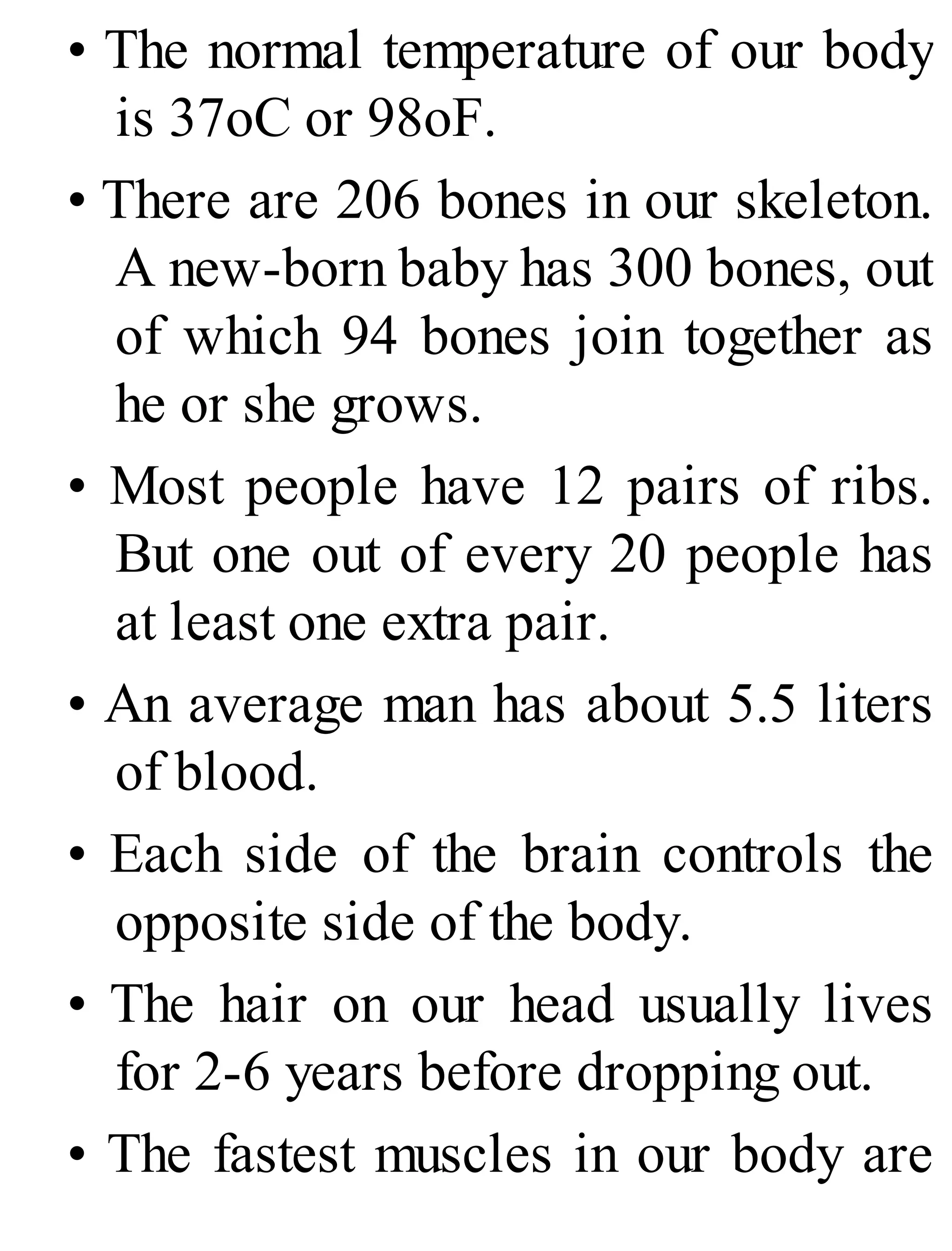 • The normal temperature of our body
is 37oC or 98oF.
• There are 206 bones in our skeleton.
A new-born baby has 300 bones, out
of which 94 bones join together as
he or she grows.
• Most people have 12 pairs of ribs.
But one out of every 20 people has
at least one extra pair.
• An average man has about 5.5 liters
of blood.
• Each side of the brain controls the
opposite side of the body.
• The hair on our head usually lives
for 2-6 years before dropping out.
• The fastest muscles in our body are
 