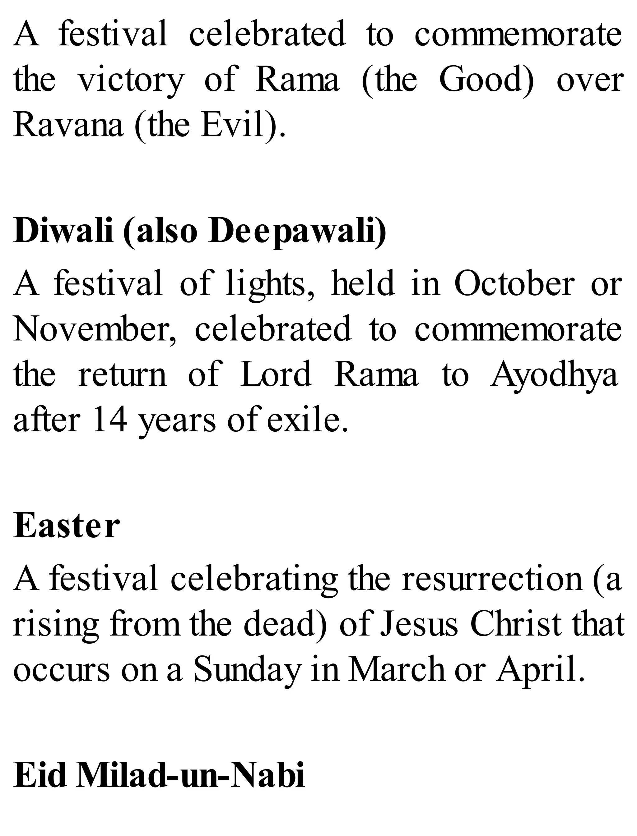 A festival celebrated to commemorate
the victory of Rama (the Good) over
Ravana (the Evil).
Diwali (also Deepawali)
A festival of lights, held in October or
November, celebrated to commemorate
the return of Lord Rama to Ayodhya
after 14 years of exile.
Easter
A festival celebrating the resurrection (a
rising from the dead) of Jesus Christ that
occurs on a Sunday in March or April.
Eid Milad-un-Nabi
 