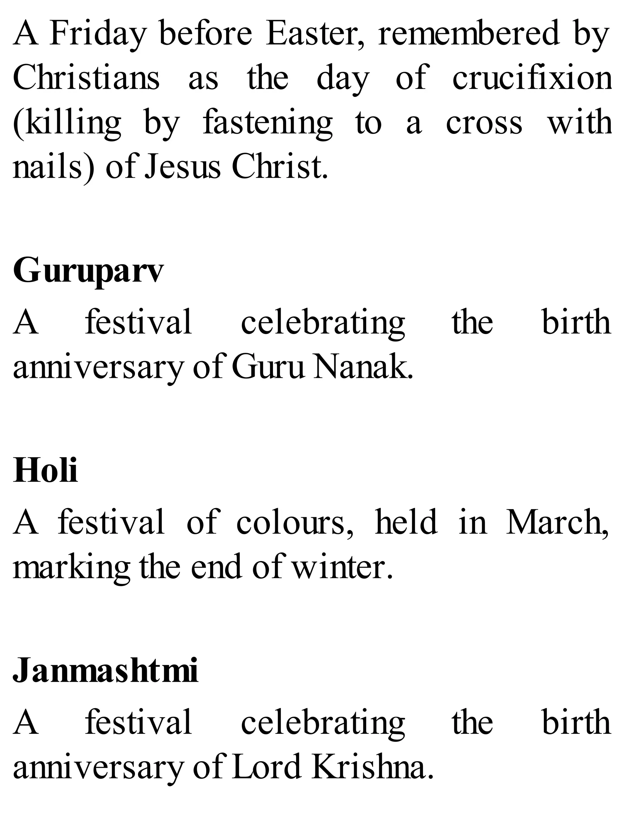 A Friday before Easter, remembered by
Christians as the day of crucifixion
(killing by fastening to a cross with
nails) of Jesus Christ.
Guruparv
A festival celebrating the birth
anniversary of Guru Nanak.
Holi
A festival of colours, held in March,
marking the end of winter.
Janmashtmi
A festival celebrating the birth
anniversary of Lord Krishna.
 