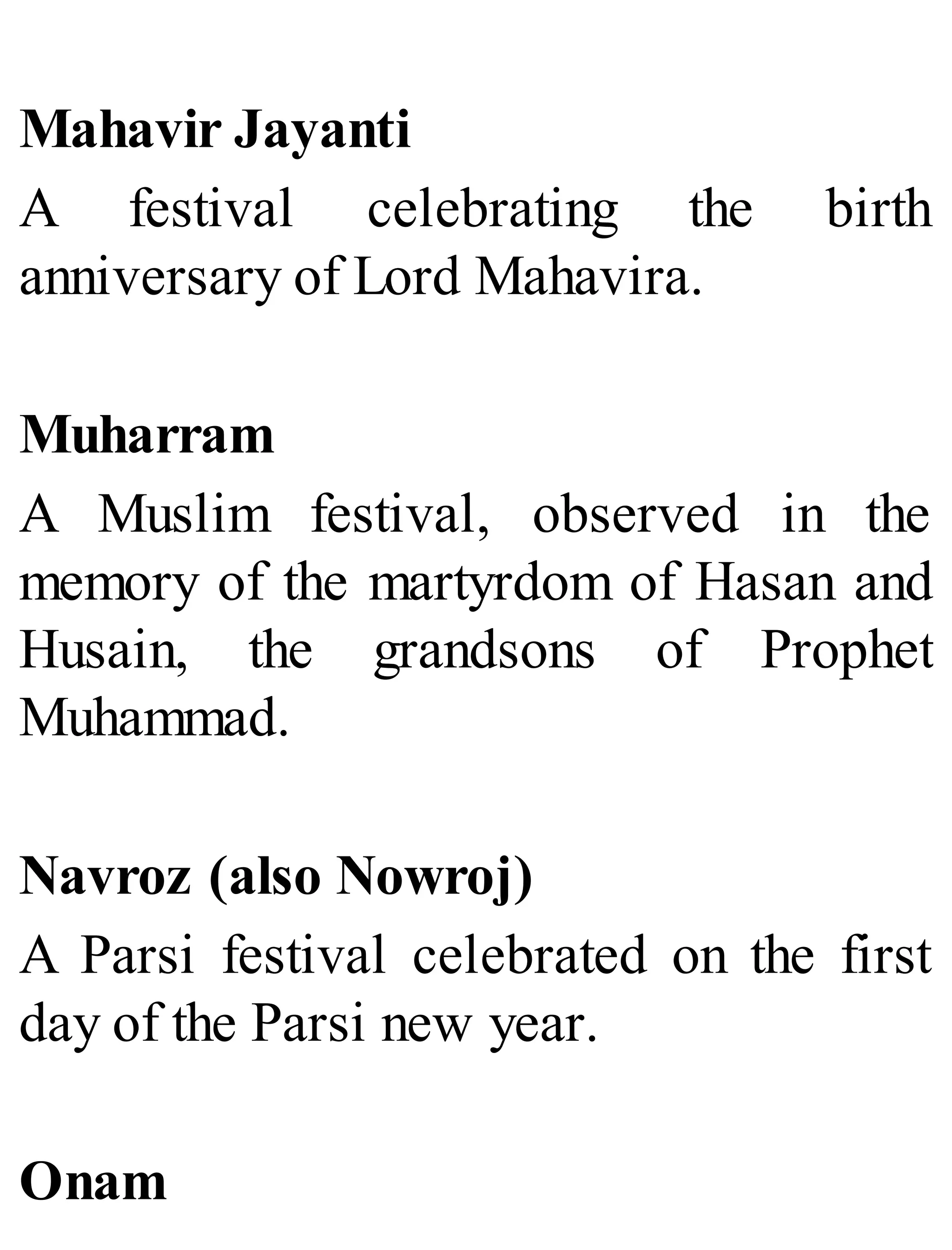 Mahavir Jayanti
A festival celebrating the birth
anniversary of Lord Mahavira.
Muharram
A Muslim festival, observed in the
memory of the martyrdom of Hasan and
Husain, the grandsons of Prophet
Muhammad.
Navroz (also Nowroj)
A Parsi festival celebrated on the first
day of the Parsi new year.
Onam
 