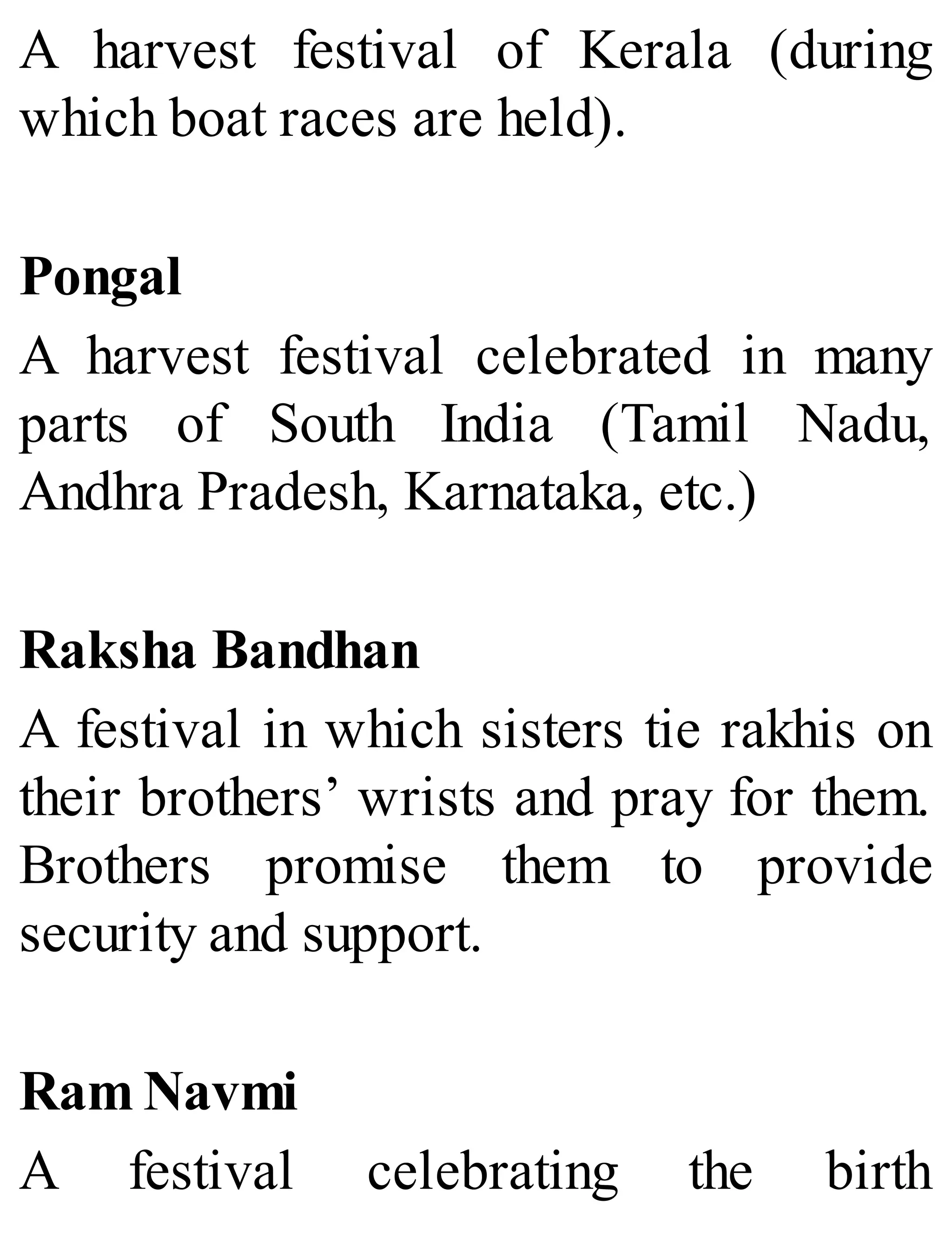 A harvest festival of Kerala (during
which boat races are held).
Pongal
A harvest festival celebrated in many
parts of South India (Tamil Nadu,
Andhra Pradesh, Karnataka, etc.)
Raksha Bandhan
A festival in which sisters tie rakhis on
their brothers’ wrists and pray for them.
Brothers promise them to provide
security and support.
Ram Navmi
A festival celebrating the birth
 