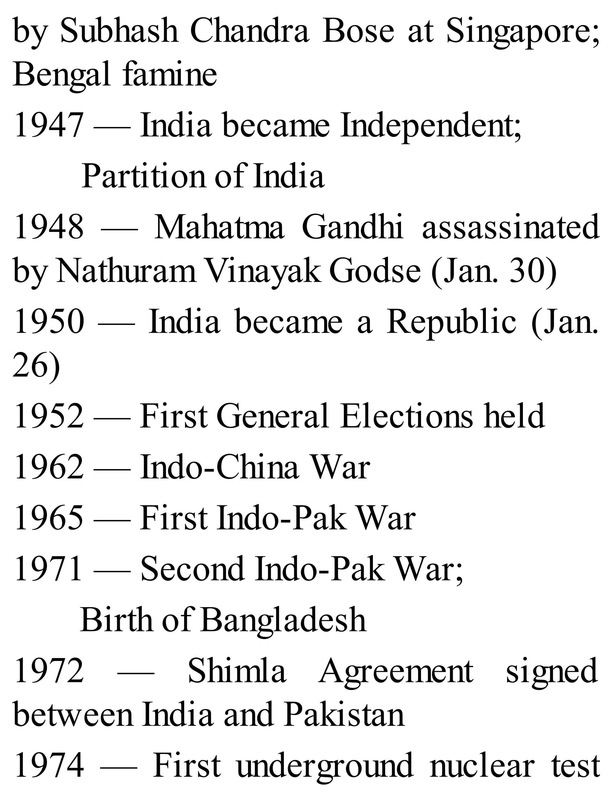 by Subhash Chandra Bose at Singapore;
Bengal famine
1947 — India became Independent;
Partition of India
1948 — Mahatma Gandhi assassinated
by Nathuram Vinayak Godse (Jan. 30)
1950 — India became a Republic (Jan.
26)
1952 — First General Elections held
1962 — Indo-China War
1965 — First Indo-Pak War
1971 — Second Indo-Pak War;
Birth of Bangladesh
1972 — Shimla Agreement signed
between India and Pakistan
1974 — First underground nuclear test
 