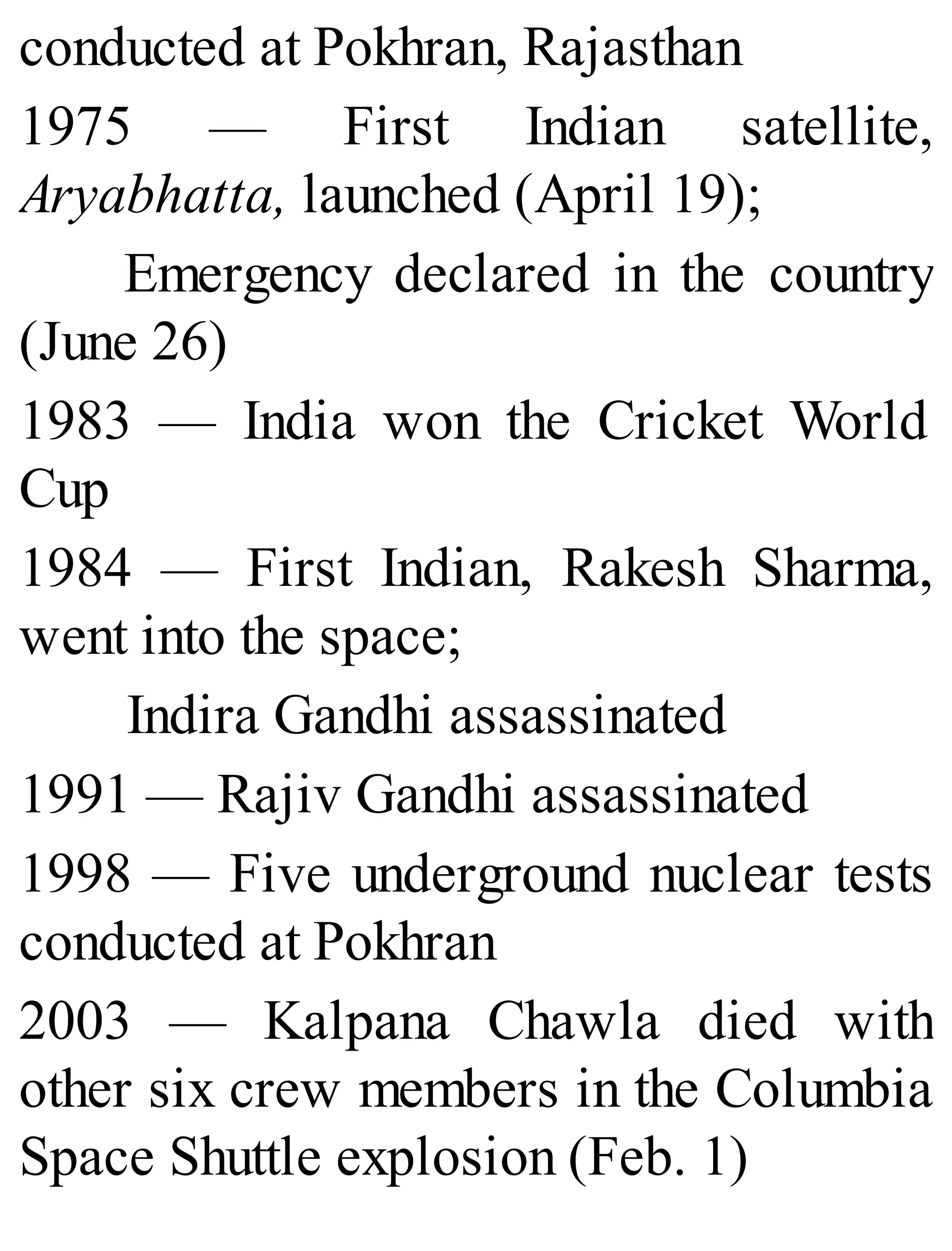 conducted at Pokhran, Rajasthan
1975 — First Indian satellite,
Aryabhatta, launched (April 19);
Emergency declared in the country
(June 26)
1983 — India won the Cricket World
Cup
1984 — First Indian, Rakesh Sharma,
went into the space;
Indira Gandhi assassinated
1991 — Rajiv Gandhi assassinated
1998 — Five underground nuclear tests
conducted at Pokhran
2003 — Kalpana Chawla died with
other six crew members in the Columbia
Space Shuttle explosion (Feb. 1)
 