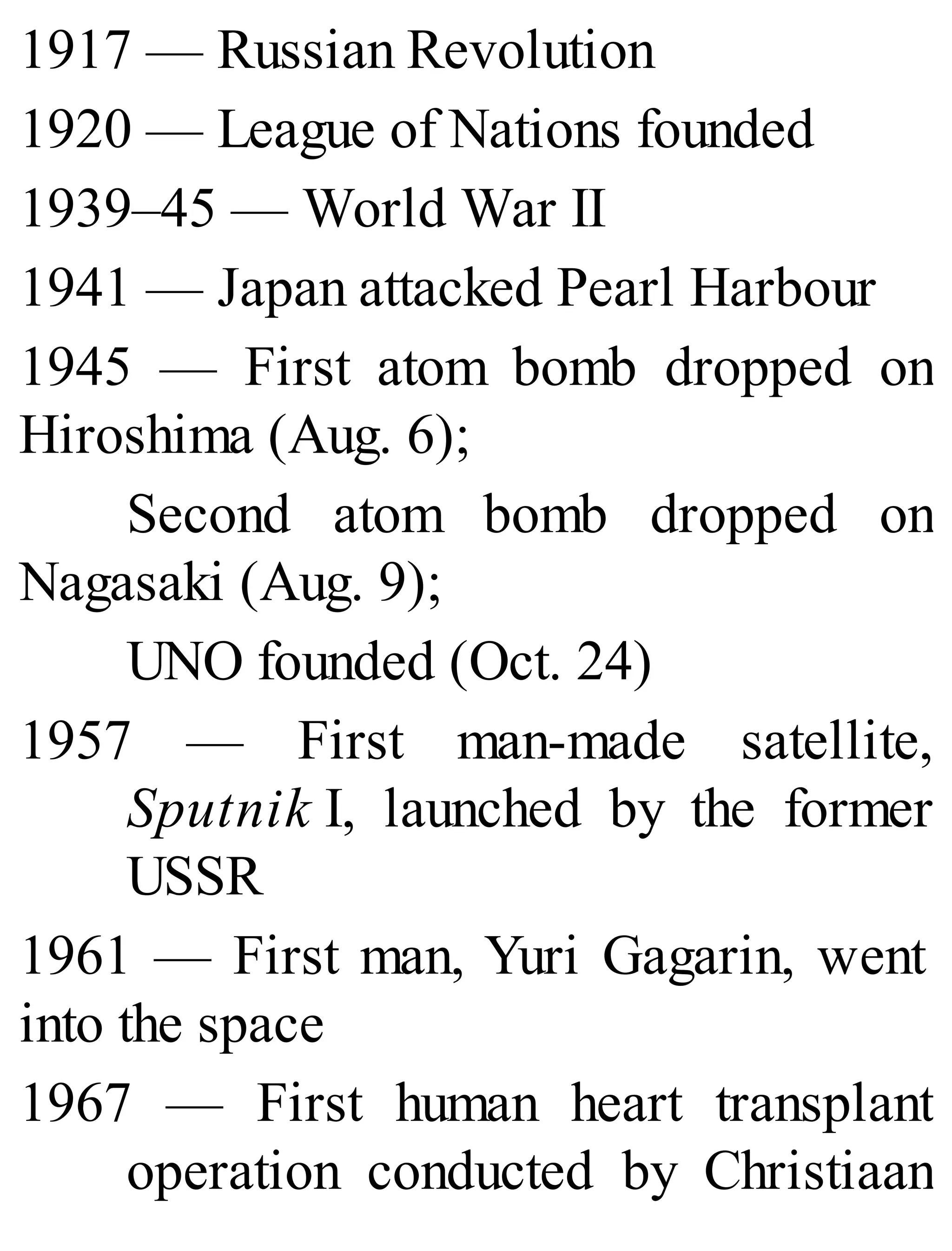1917 — Russian Revolution
1920 — League of Nations founded
1939–45 — World War II
1941 — Japan attacked Pearl Harbour
1945 — First atom bomb dropped on
Hiroshima (Aug. 6);
Second atom bomb dropped on
Nagasaki (Aug. 9);
UNO founded (Oct. 24)
1957 — First man-made satellite,
Sputnik I, launched by the former
USSR
1961 — First man, Yuri Gagarin, went
into the space
1967 — First human heart transplant
operation conducted by Christiaan
 