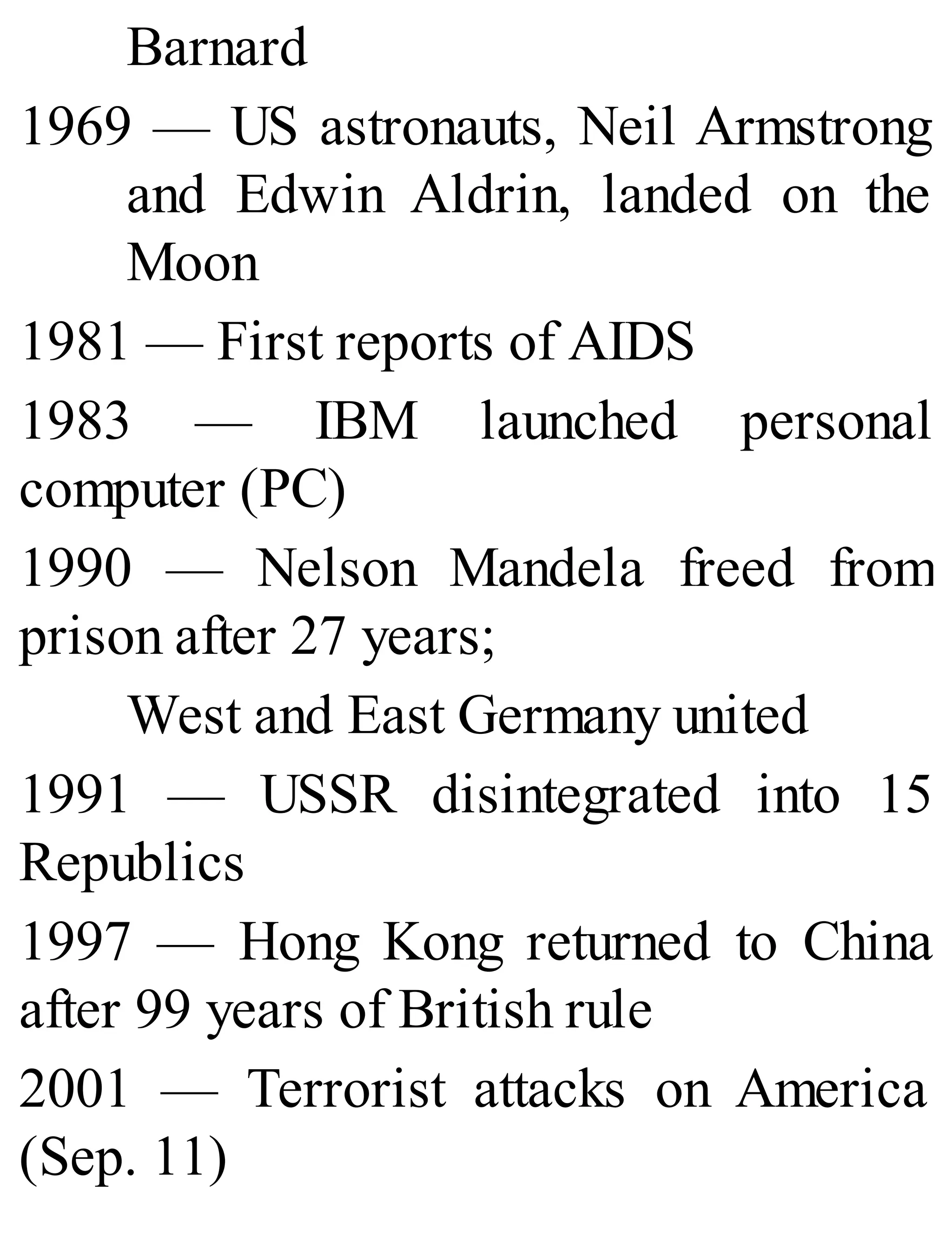 Barnard
1969 — US astronauts, Neil Armstrong
and Edwin Aldrin, landed on the
Moon
1981 — First reports of AIDS
1983 — IBM launched personal
computer (PC)
1990 — Nelson Mandela freed from
prison after 27 years;
West and East Germany united
1991 — USSR disintegrated into 15
Republics
1997 — Hong Kong returned to China
after 99 years of British rule
2001 — Terrorist attacks on America
(Sep. 11)
 