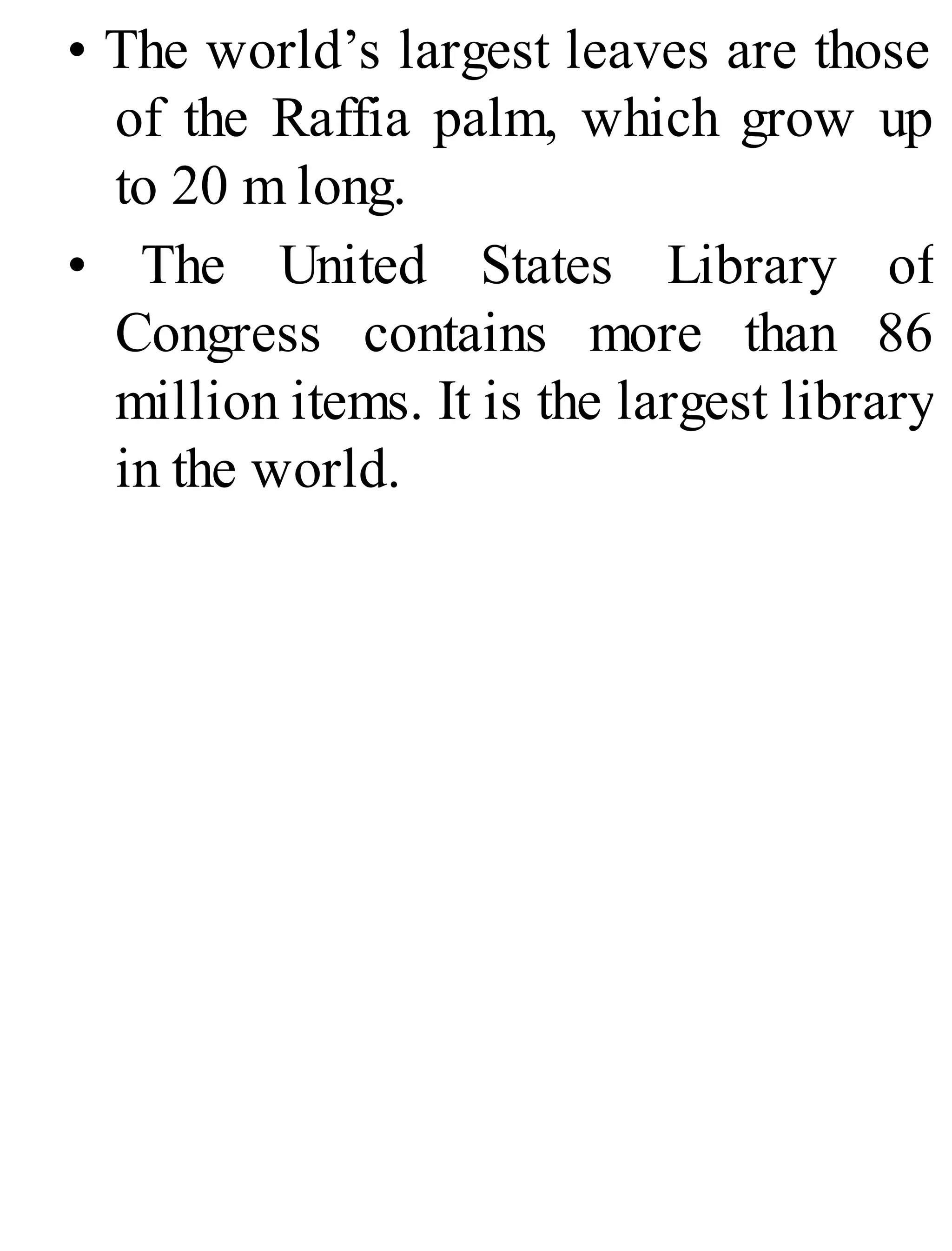 • The world’s largest leaves are those
of the Raffia palm, which grow up
to 20 m long.
• The United States Library of
Congress contains more than 86
million items. It is the largest library
in the world.
 