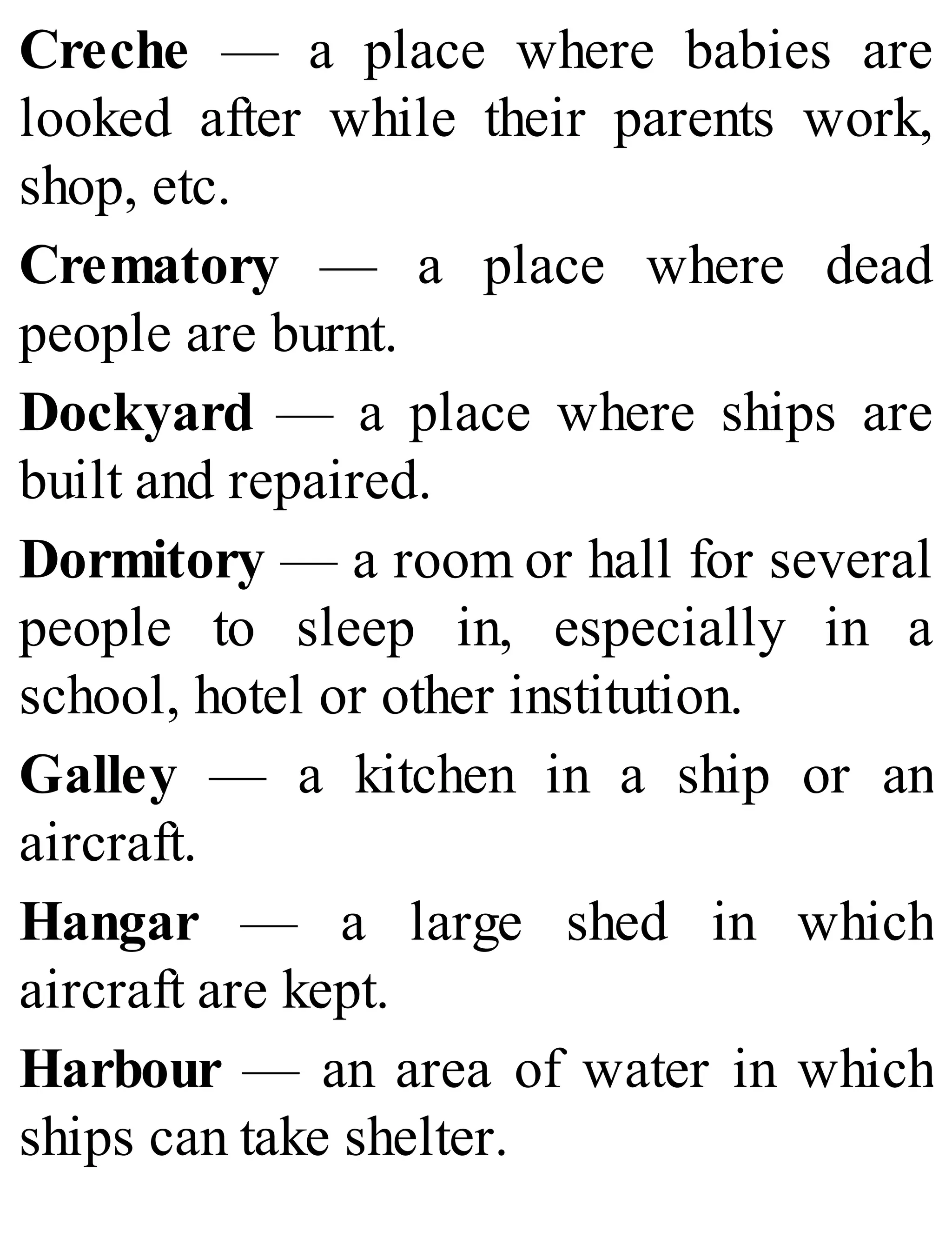 Creche — a place where babies are
looked after while their parents work,
shop, etc.
Crematory — a place where dead
people are burnt.
Dockyard — a place where ships are
built and repaired.
Dormitory — a room or hall for several
people to sleep in, especially in a
school, hotel or other institution.
Galley — a kitchen in a ship or an
aircraft.
Hangar — a large shed in which
aircraft are kept.
Harbour — an area of water in which
ships can take shelter.
 