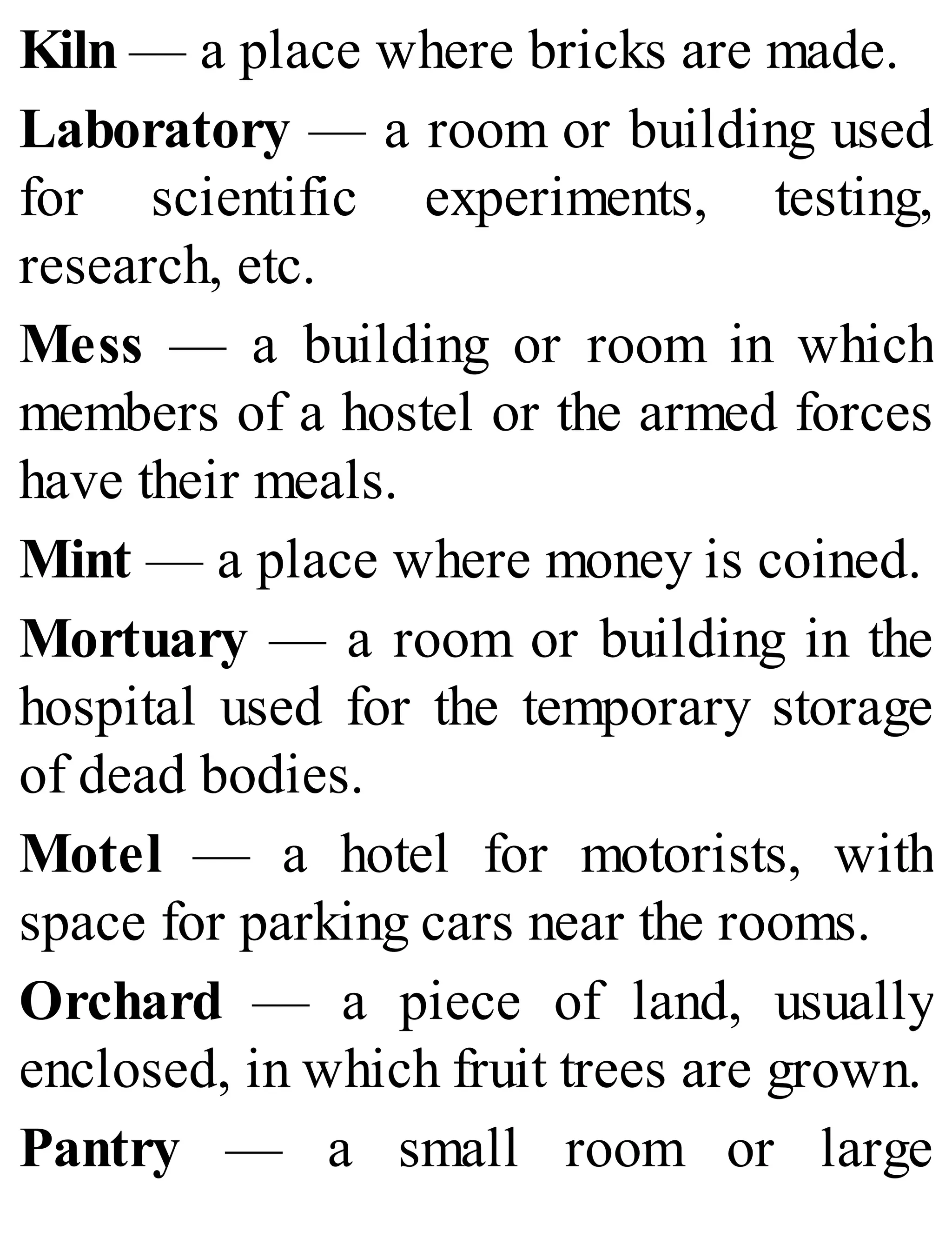 Kiln — a place where bricks are made.
Laboratory — a room or building used
for scientific experiments, testing,
research, etc.
Mess — a building or room in which
members of a hostel or the armed forces
have their meals.
Mint — a place where money is coined.
Mortuary — a room or building in the
hospital used for the temporary storage
of dead bodies.
Motel — a hotel for motorists, with
space for parking cars near the rooms.
Orchard — a piece of land, usually
enclosed, in which fruit trees are grown.
Pantry — a small room or large
 