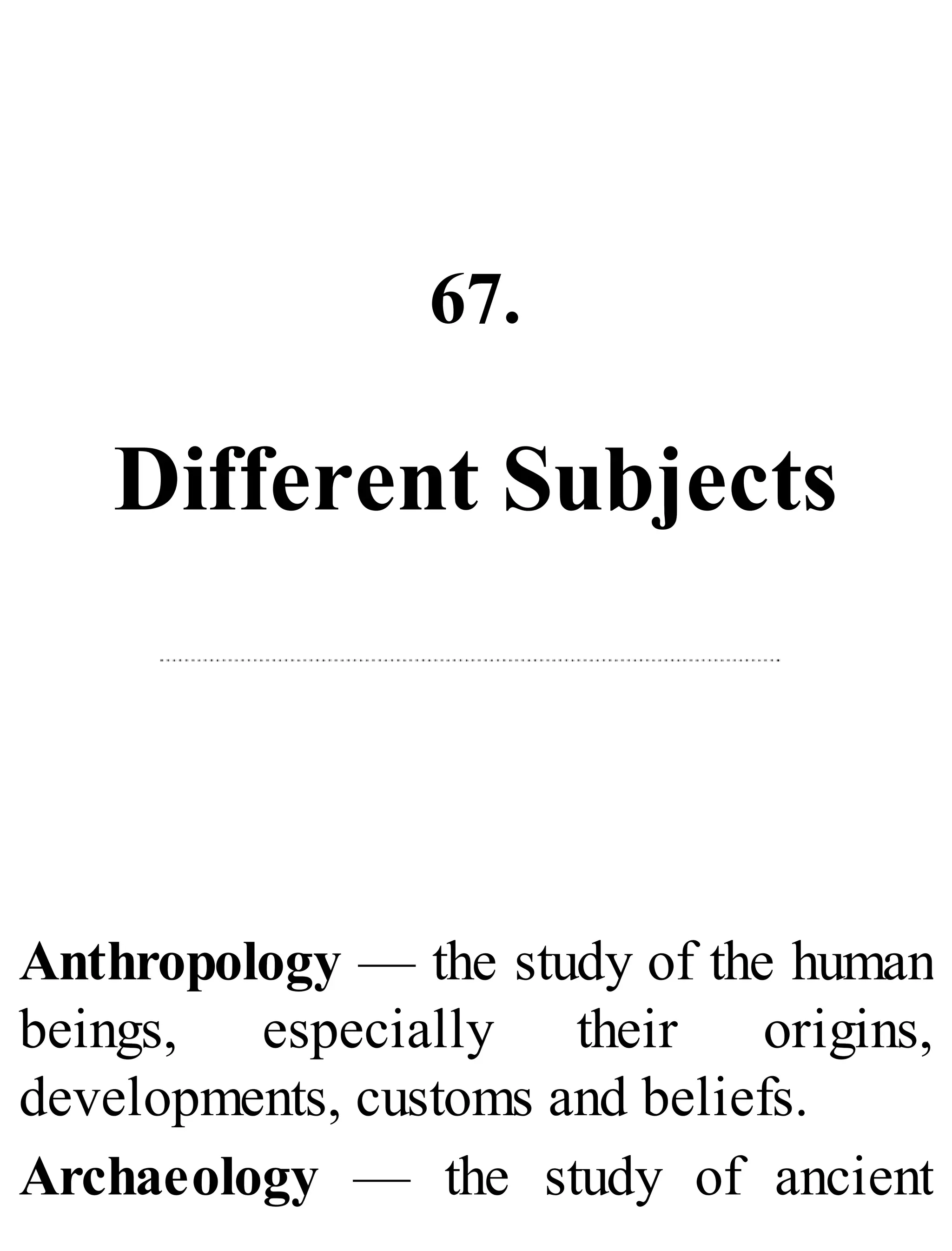 67.
Different Subjects
Anthropology — the study of the human
beings, especially their origins,
developments, customs and beliefs.
Archaeology — the study of ancient
 