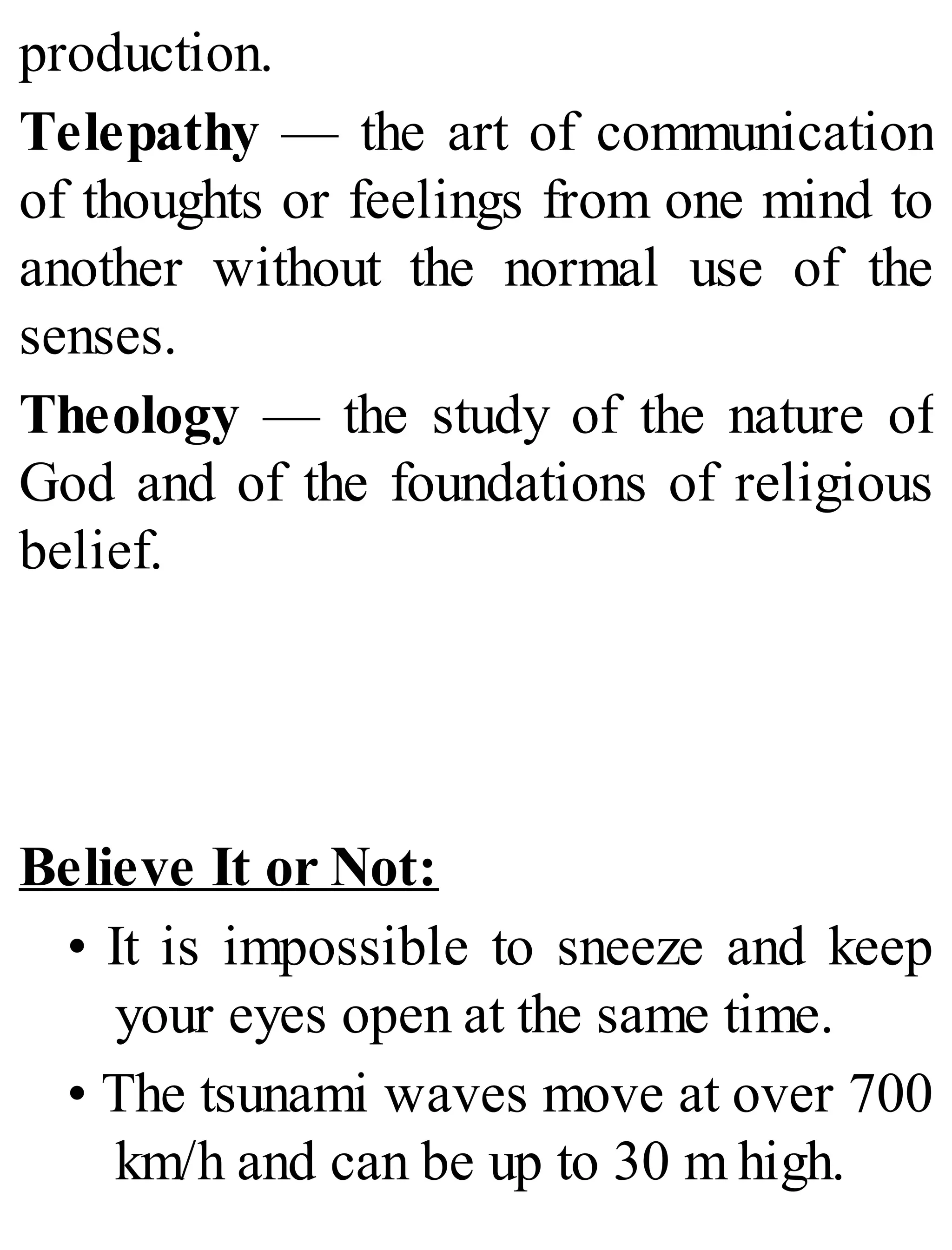 production.
Telepathy — the art of communication
of thoughts or feelings from one mind to
another without the normal use of the
senses.
Theology — the study of the nature of
God and of the foundations of religious
belief.
Believe It or Not:
• It is impossible to sneeze and keep
your eyes open at the same time.
• The tsunami waves move at over 700
km/h and can be up to 30 m high.
 