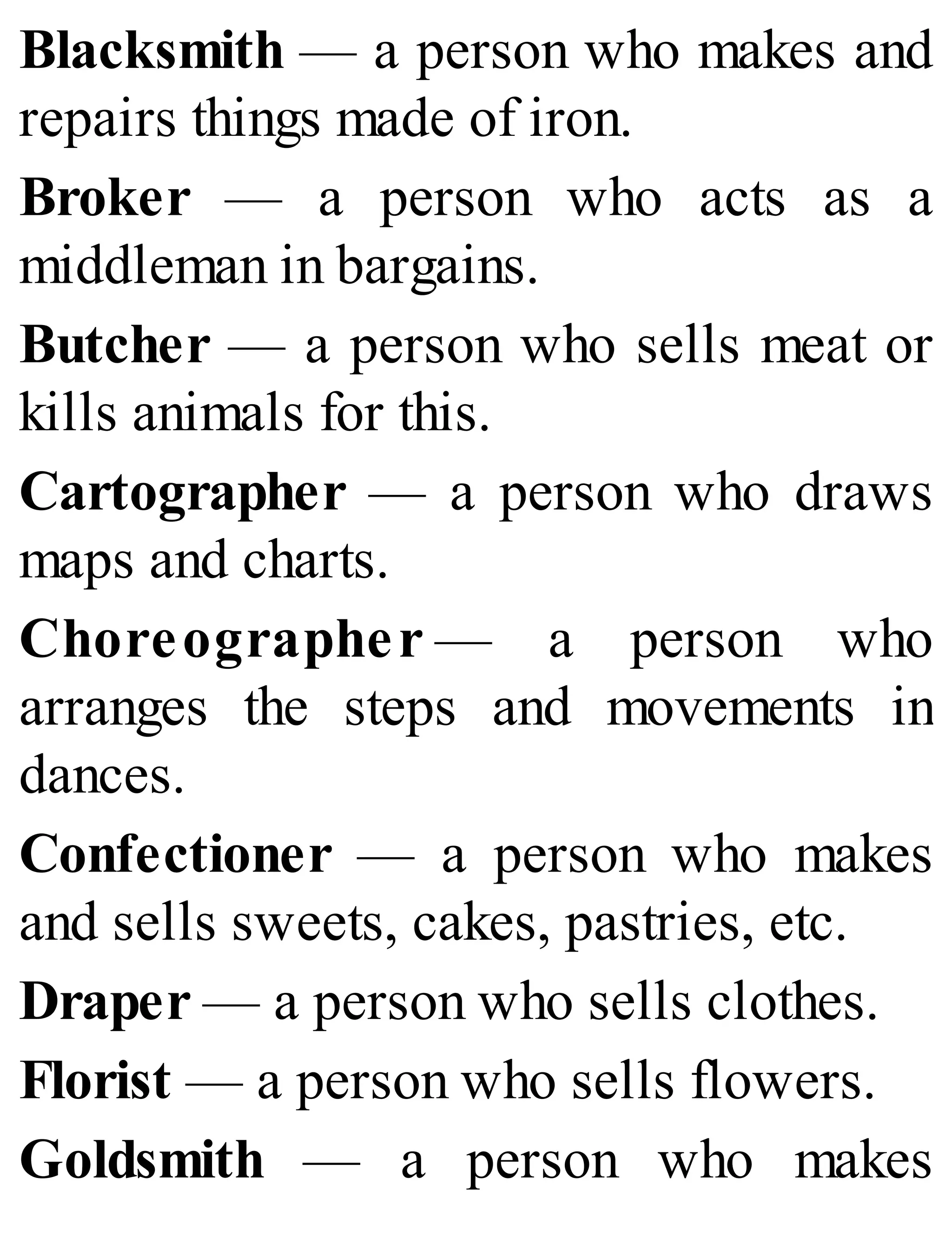 Blacksmith — a person who makes and
repairs things made of iron.
Broker — a person who acts as a
middleman in bargains.
Butcher — a person who sells meat or
kills animals for this.
Cartographer — a person who draws
maps and charts.
Choreographer — a person who
arranges the steps and movements in
dances.
Confectioner — a person who makes
and sells sweets, cakes, pastries, etc.
Draper — a person who sells clothes.
Florist — a person who sells flowers.
Goldsmith — a person who makes
 