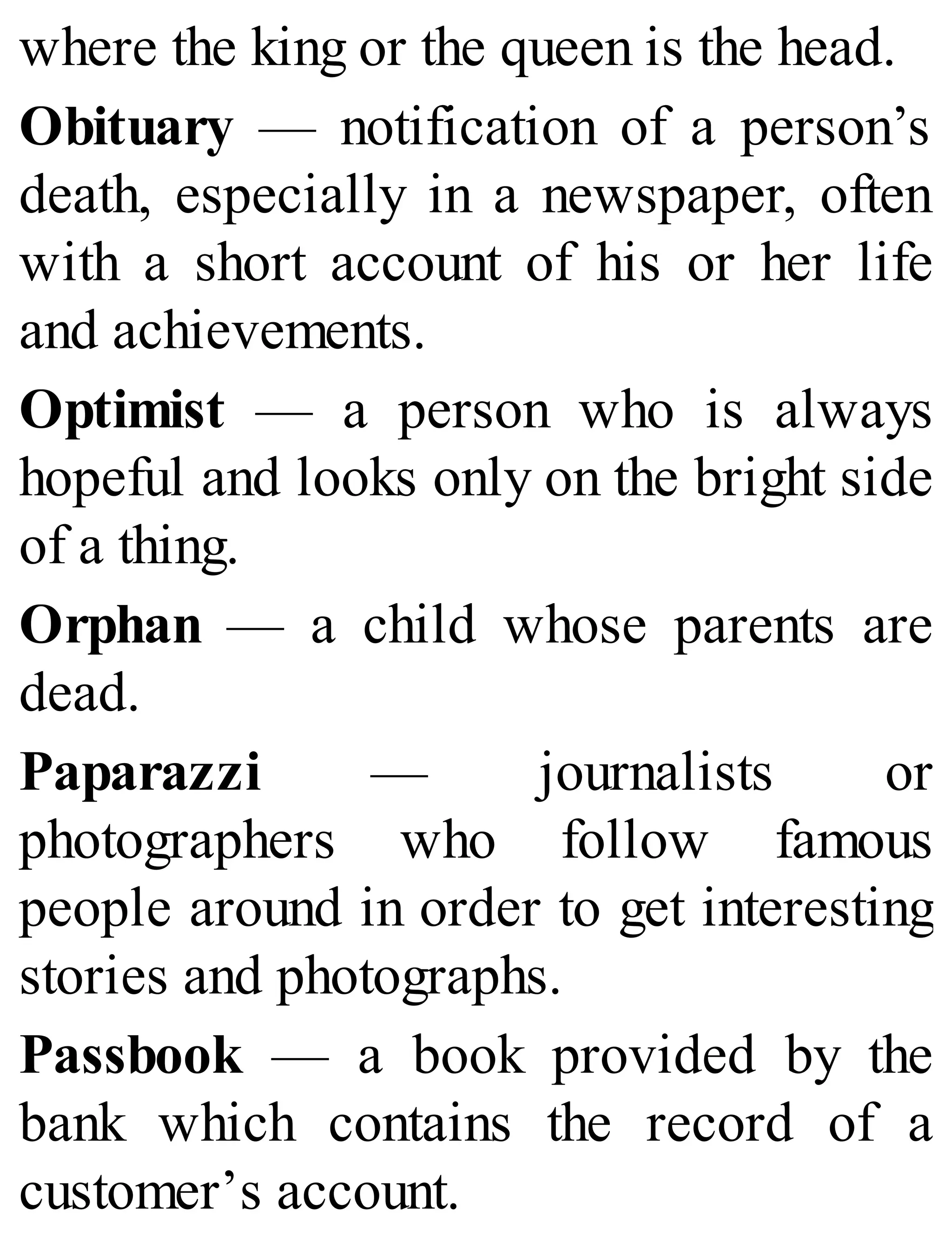 where the king or the queen is the head.
Obituary — notification of a person’s
death, especially in a newspaper, often
with a short account of his or her life
and achievements.
Optimist — a person who is always
hopeful and looks only on the bright side
of a thing.
Orphan — a child whose parents are
dead.
Paparazzi — journalists or
photographers who follow famous
people around in order to get interesting
stories and photographs.
Passbook — a book provided by the
bank which contains the record of a
customer’s account.
 
