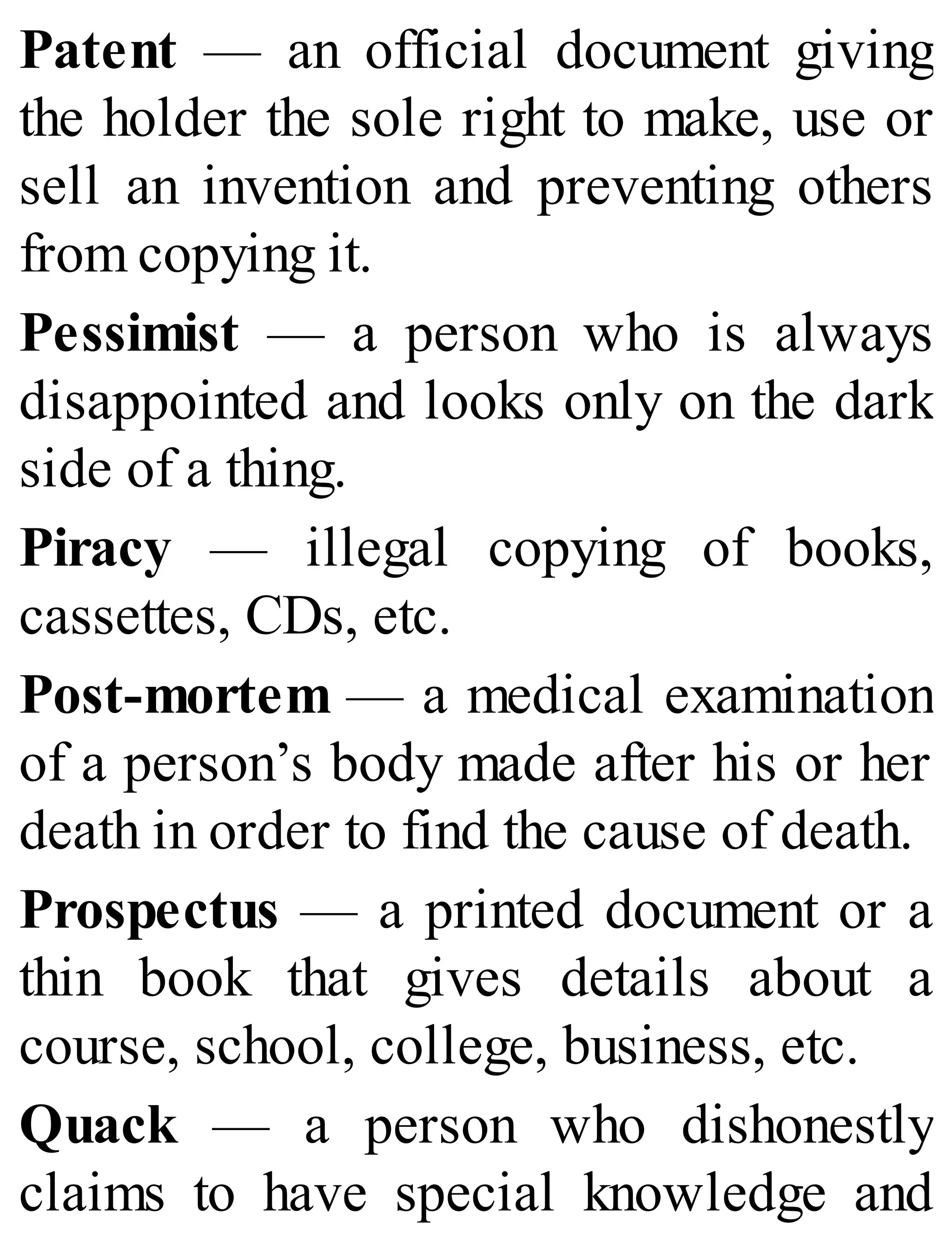 Patent — an official document giving
the holder the sole right to make, use or
sell an invention and preventing others
from copying it.
Pessimist — a person who is always
disappointed and looks only on the dark
side of a thing.
Piracy — illegal copying of books,
cassettes, CDs, etc.
Post-mortem — a medical examination
of a person’s body made after his or her
death in order to find the cause of death.
Prospectus — a printed document or a
thin book that gives details about a
course, school, college, business, etc.
Quack — a person who dishonestly
claims to have special knowledge and
 