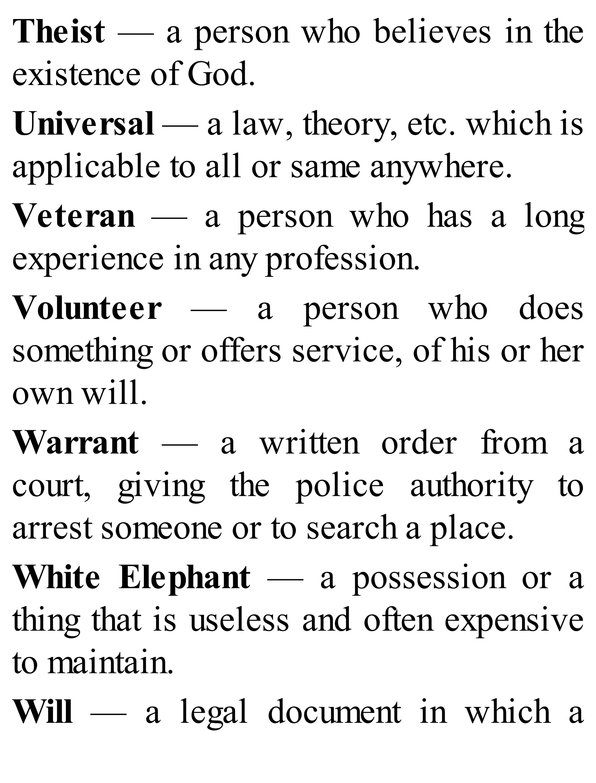 Theist — a person who believes in the
existence of God.
Universal — a law, theory, etc. which is
applicable to all or same anywhere.
Veteran — a person who has a long
experience in any profession.
Volunteer — a person who does
something or offers service, of his or her
own will.
Warrant — a written order from a
court, giving the police authority to
arrest someone or to search a place.
White Elephant — a possession or a
thing that is useless and often expensive
to maintain.
Will — a legal document in which a
 
