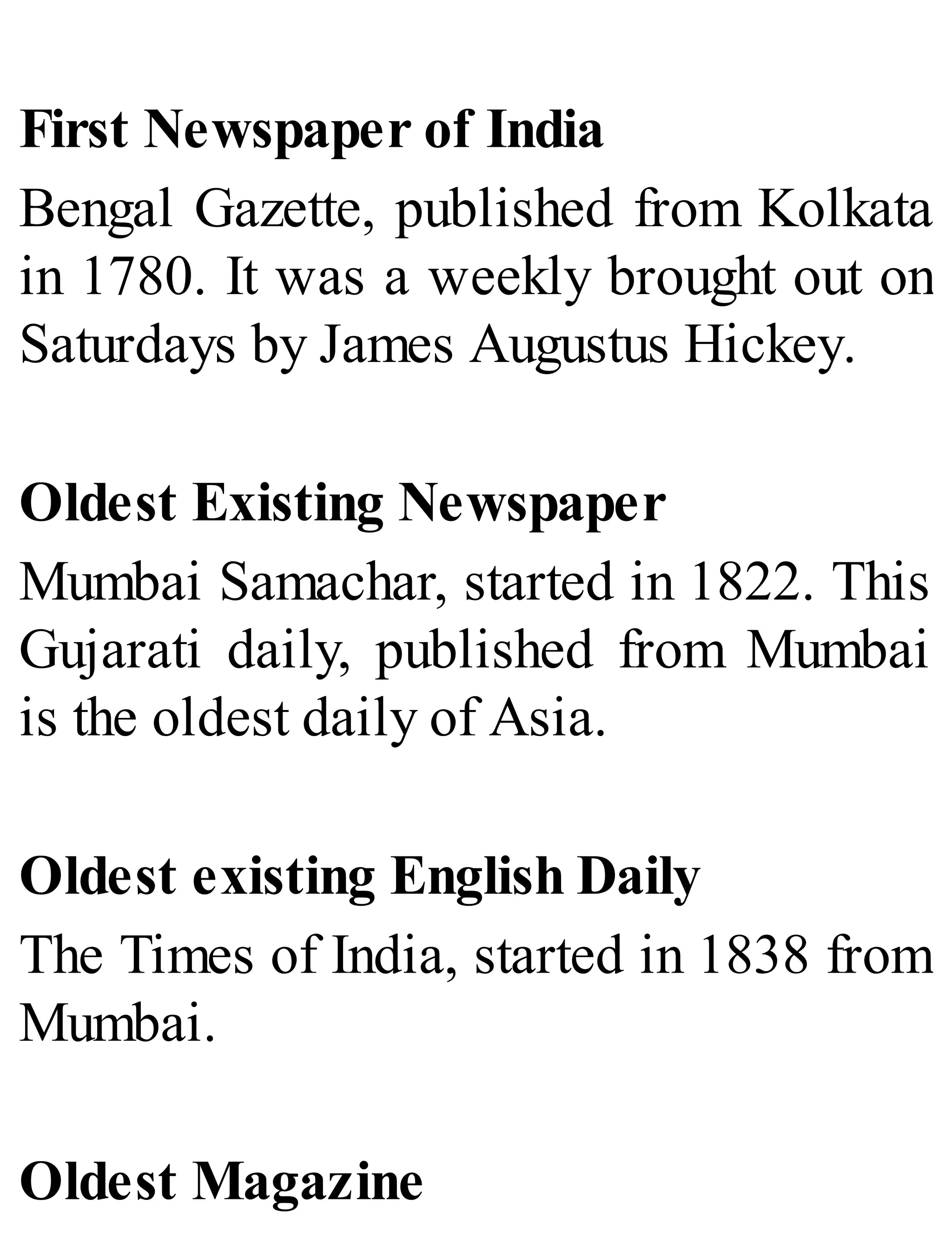 First Newspaper of India
Bengal Gazette, published from Kolkata
in 1780. It was a weekly brought out on
Saturdays by James Augustus Hickey.
Oldest Existing Newspaper
Mumbai Samachar, started in 1822. This
Gujarati daily, published from Mumbai
is the oldest daily of Asia.
Oldest existing English Daily
The Times of India, started in 1838 from
Mumbai.
Oldest Magazine
 