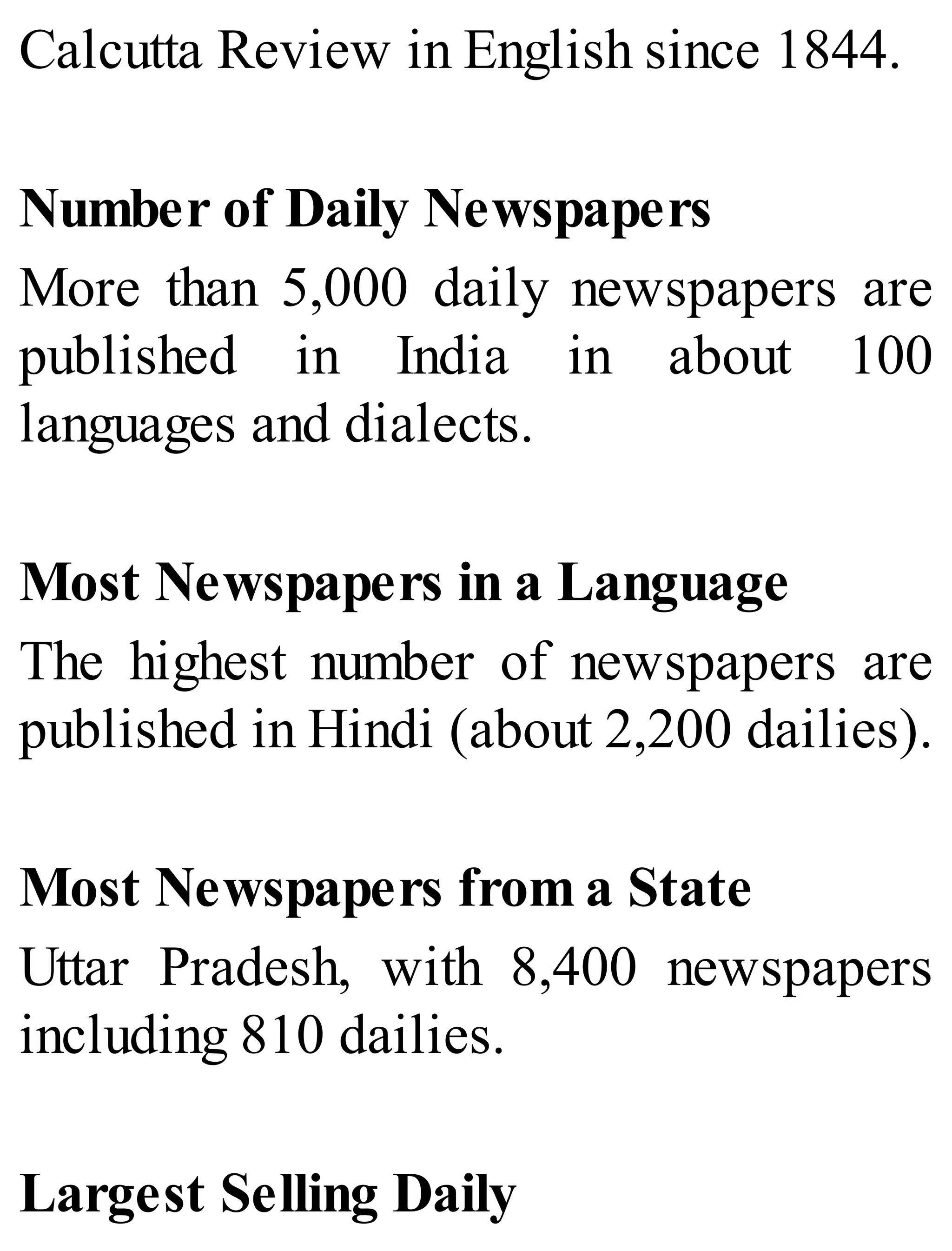 Calcutta Review in English since 1844.
Number of Daily Newspapers
More than 5,000 daily newspapers are
published in India in about 100
languages and dialects.
Most Newspapers in a Language
The highest number of newspapers are
published in Hindi (about 2,200 dailies).
Most Newspapers from a State
Uttar Pradesh, with 8,400 newspapers
including 810 dailies.
Largest Selling Daily
 
