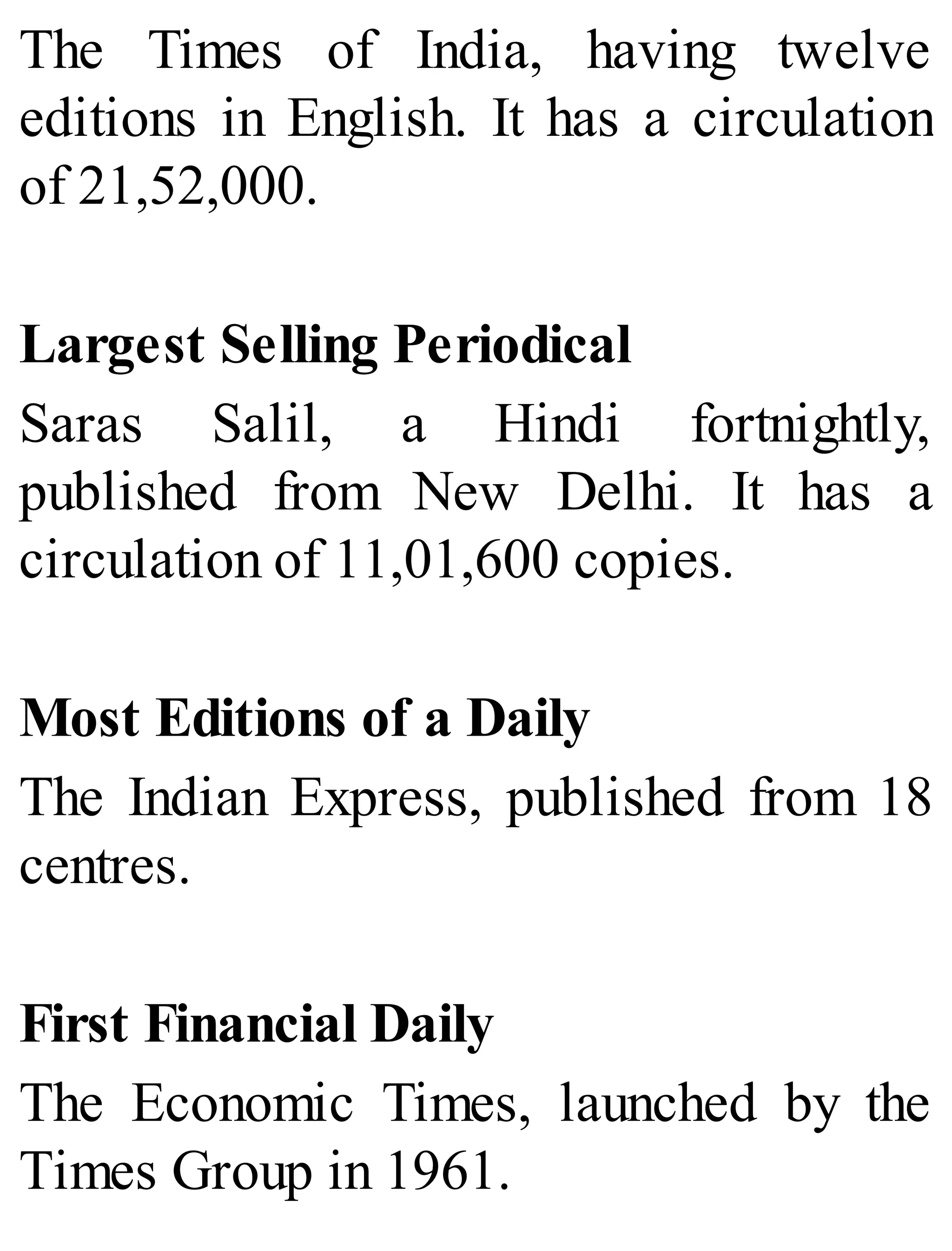 The Times of India, having twelve
editions in English. It has a circulation
of 21,52,000.
Largest Selling Periodical
Saras Salil, a Hindi fortnightly,
published from New Delhi. It has a
circulation of 11,01,600 copies.
Most Editions of a Daily
The Indian Express, published from 18
centres.
First Financial Daily
The Economic Times, launched by the
Times Group in 1961.
 