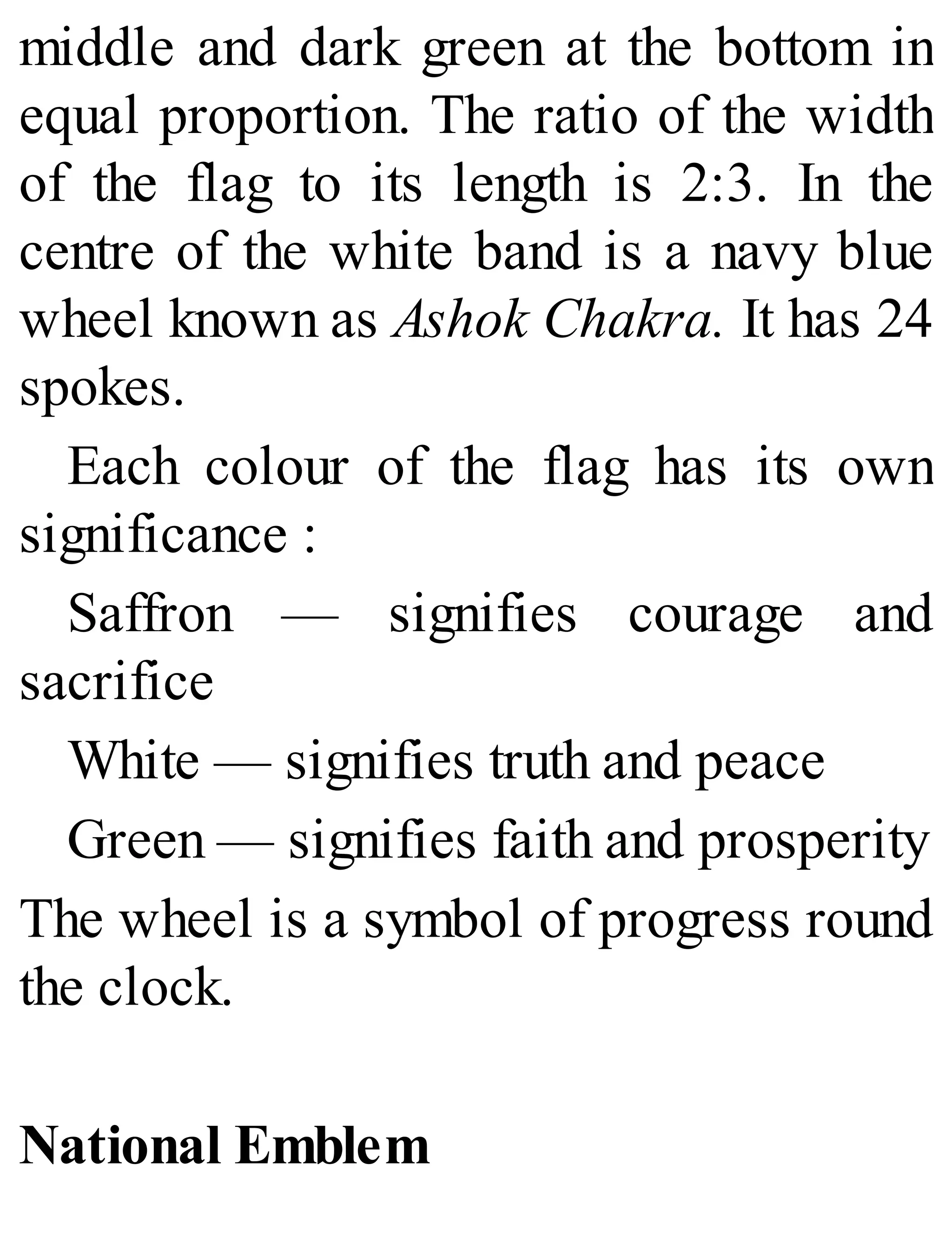 middle and dark green at the bottom in
equal proportion. The ratio of the width
of the flag to its length is 2:3. In the
centre of the white band is a navy blue
wheel known as Ashok Chakra. It has 24
spokes.
Each colour of the flag has its own
significance :
Saffron — signifies courage and
sacrifice
White — signifies truth and peace
Green — signifies faith and prosperity
The wheel is a symbol of progress round
the clock.
National Emblem
 