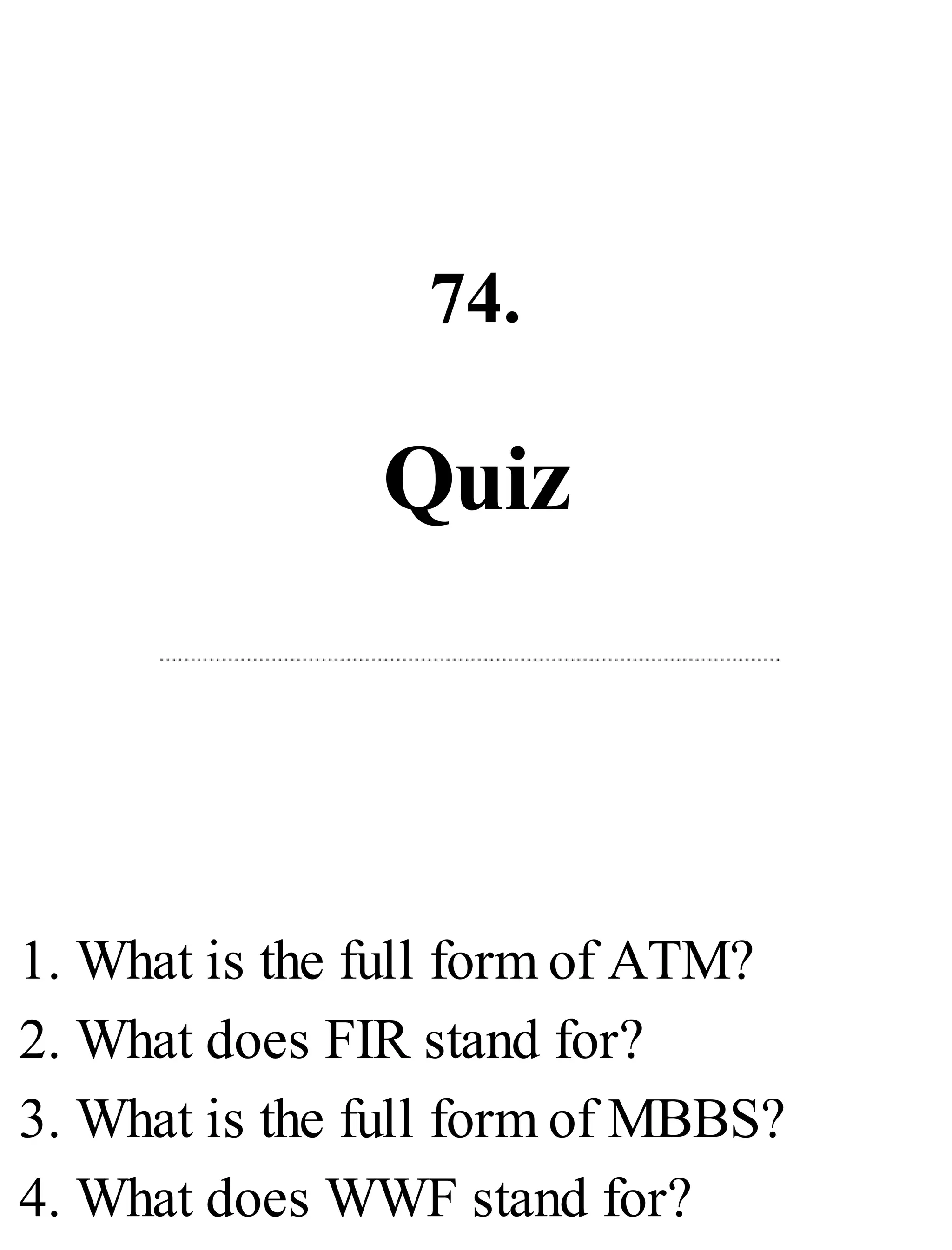 74.
Quiz
1. What is the full form of ATM?
2. What does FIR stand for?
3. What is the full form of MBBS?
4. What does WWF stand for?
 