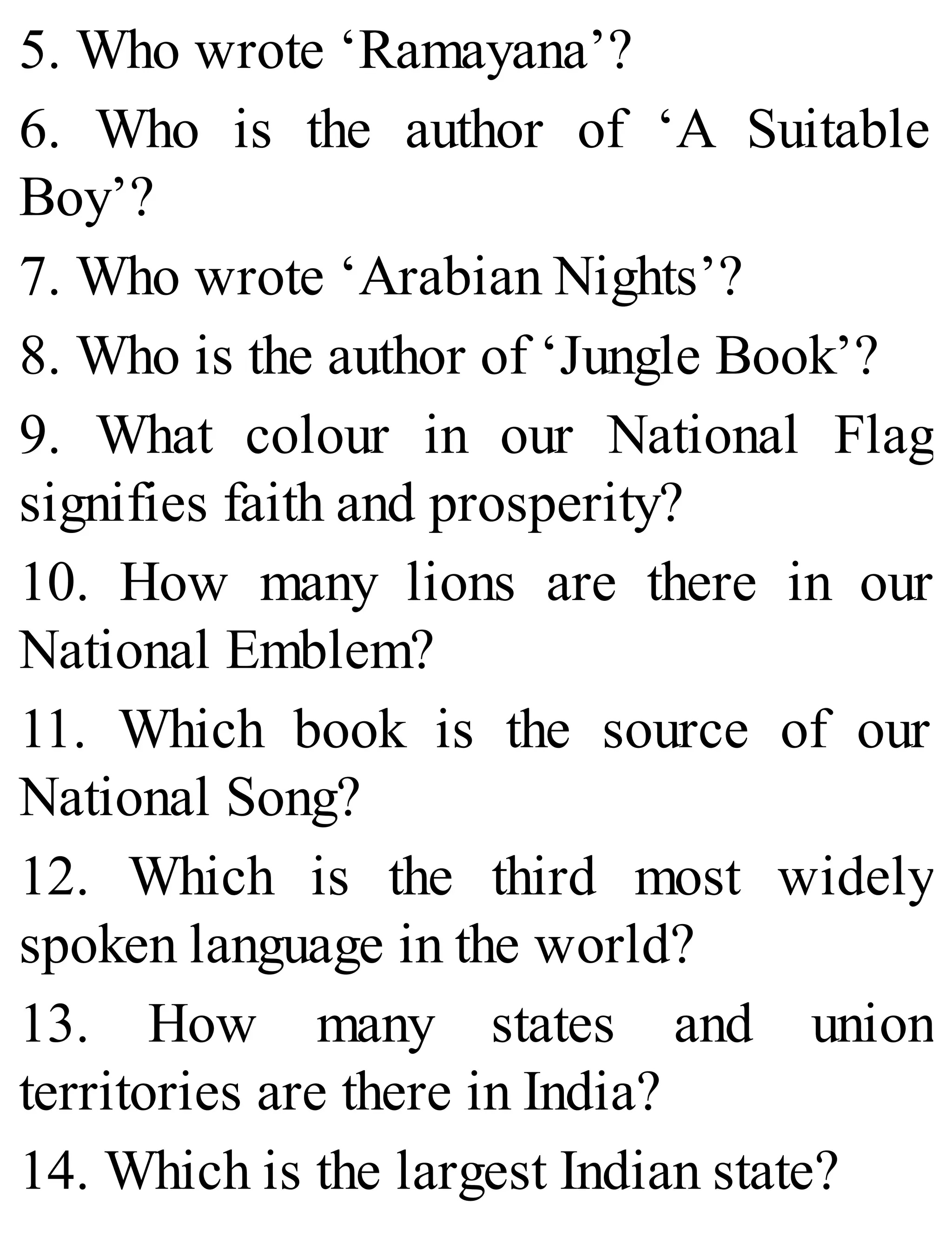 5. Who wrote ‘Ramayana’?
6. Who is the author of ‘A Suitable
Boy’?
7. Who wrote ‘Arabian Nights’?
8. Who is the author of ‘Jungle Book’?
9. What colour in our National Flag
signifies faith and prosperity?
10. How many lions are there in our
National Emblem?
11. Which book is the source of our
National Song?
12. Which is the third most widely
spoken language in the world?
13. How many states and union
territories are there in India?
14. Which is the largest Indian state?
 