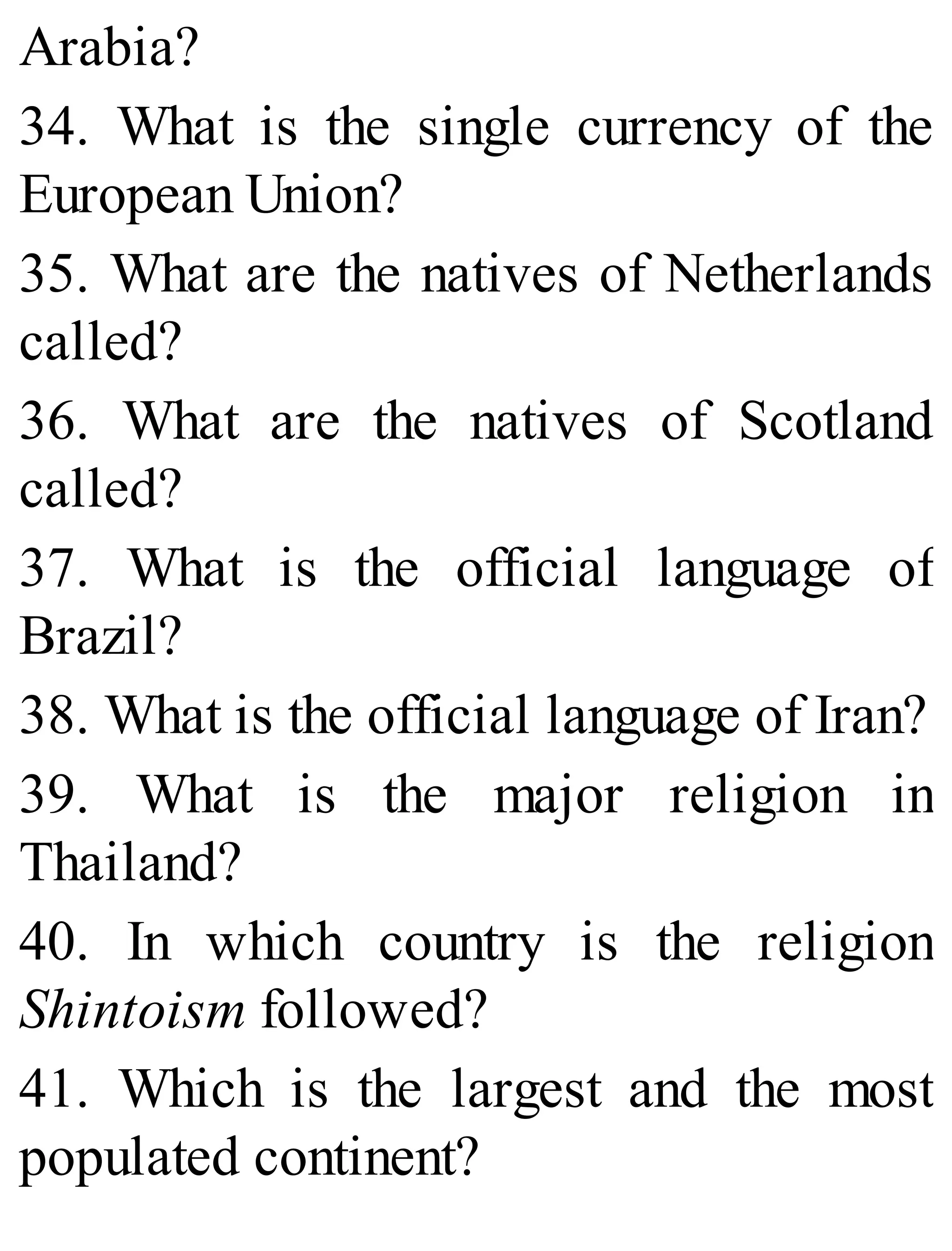 Arabia?
34. What is the single currency of the
European Union?
35. What are the natives of Netherlands
called?
36. What are the natives of Scotland
called?
37. What is the official language of
Brazil?
38. What is the official language of Iran?
39. What is the major religion in
Thailand?
40. In which country is the religion
Shintoism followed?
41. Which is the largest and the most
populated continent?
 