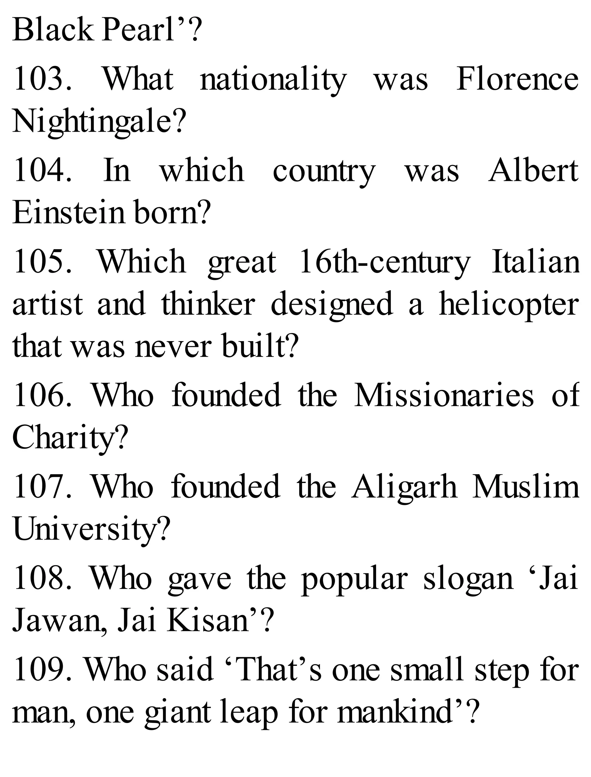 Black Pearl’?
103. What nationality was Florence
Nightingale?
104. In which country was Albert
Einstein born?
105. Which great 16th-century Italian
artist and thinker designed a helicopter
that was never built?
106. Who founded the Missionaries of
Charity?
107. Who founded the Aligarh Muslim
University?
108. Who gave the popular slogan ‘Jai
Jawan, Jai Kisan’?
109. Who said ‘That’s one small step for
man, one giant leap for mankind’?
 