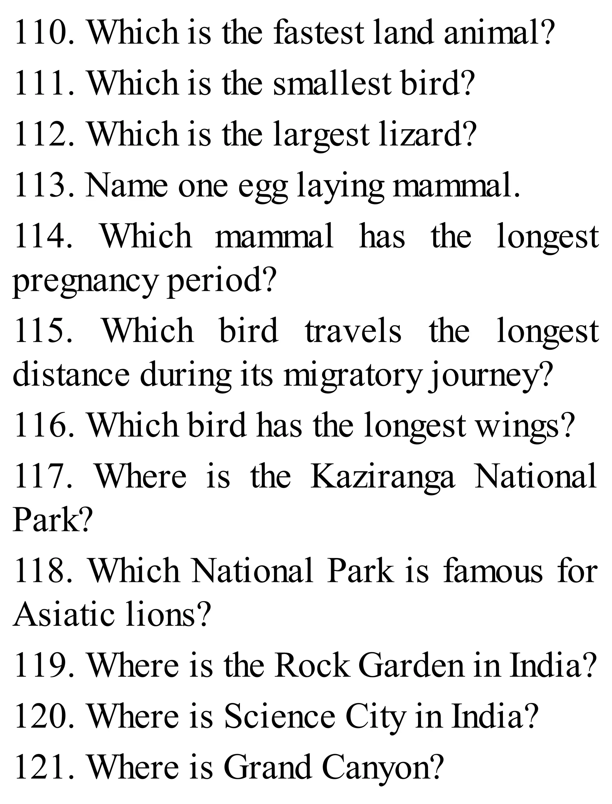 110. Which is the fastest land animal?
111. Which is the smallest bird?
112. Which is the largest lizard?
113. Name one egg laying mammal.
114. Which mammal has the longest
pregnancy period?
115. Which bird travels the longest
distance during its migratory journey?
116. Which bird has the longest wings?
117. Where is the Kaziranga National
Park?
118. Which National Park is famous for
Asiatic lions?
119. Where is the Rock Garden in India?
120. Where is Science City in India?
121. Where is Grand Canyon?
 