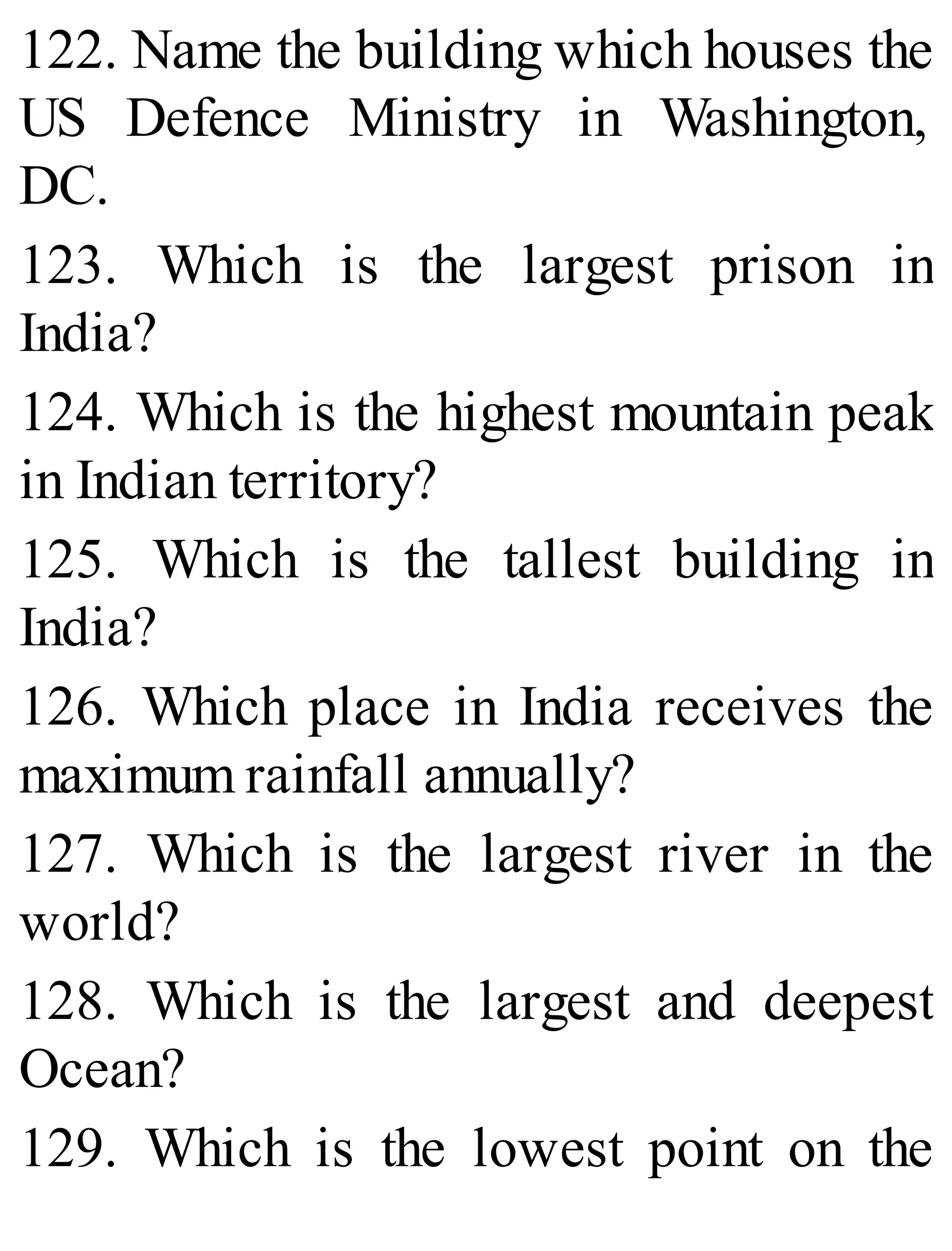 122. Name the building which houses the
US Defence Ministry in Washington,
DC.
123. Which is the largest prison in
India?
124. Which is the highest mountain peak
in Indian territory?
125. Which is the tallest building in
India?
126. Which place in India receives the
maximum rainfall annually?
127. Which is the largest river in the
world?
128. Which is the largest and deepest
Ocean?
129. Which is the lowest point on the
 