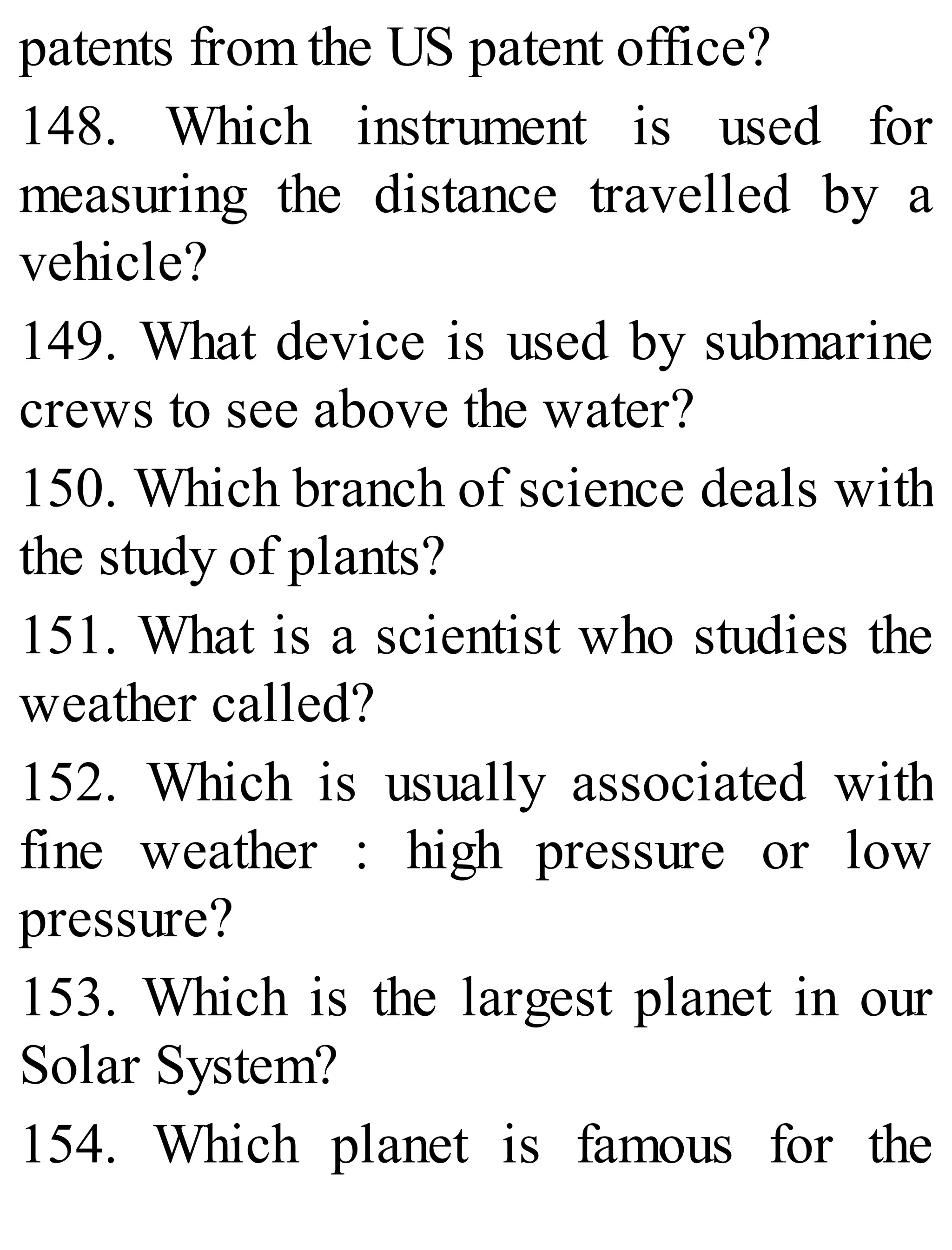 patents from the US patent office?
148. Which instrument is used for
measuring the distance travelled by a
vehicle?
149. What device is used by submarine
crews to see above the water?
150. Which branch of science deals with
the study of plants?
151. What is a scientist who studies the
weather called?
152. Which is usually associated with
fine weather : high pressure or low
pressure?
153. Which is the largest planet in our
Solar System?
154. Which planet is famous for the
 