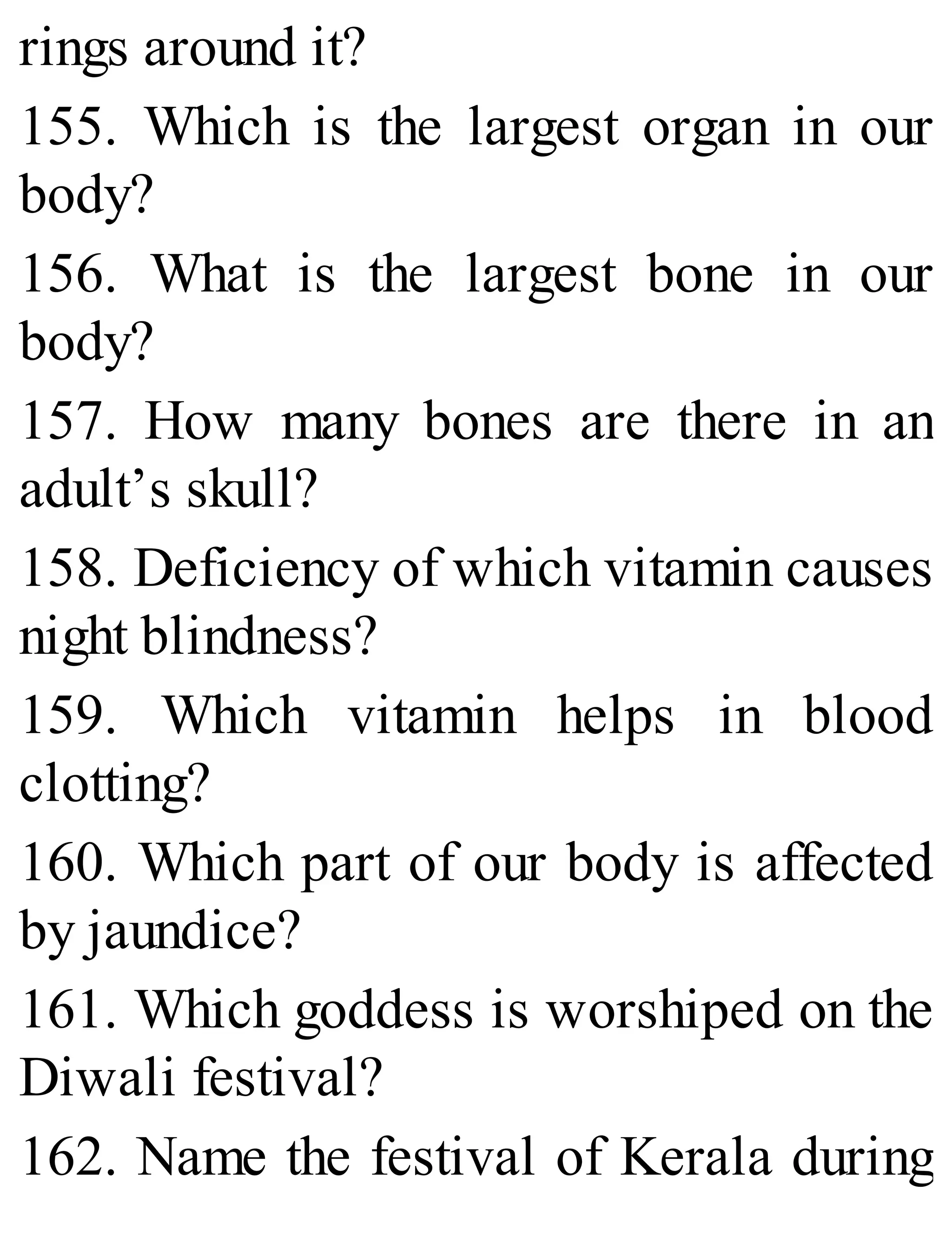 rings around it?
155. Which is the largest organ in our
body?
156. What is the largest bone in our
body?
157. How many bones are there in an
adult’s skull?
158. Deficiency of which vitamin causes
night blindness?
159. Which vitamin helps in blood
clotting?
160. Which part of our body is affected
by jaundice?
161. Which goddess is worshiped on the
Diwali festival?
162. Name the festival of Kerala during
 
