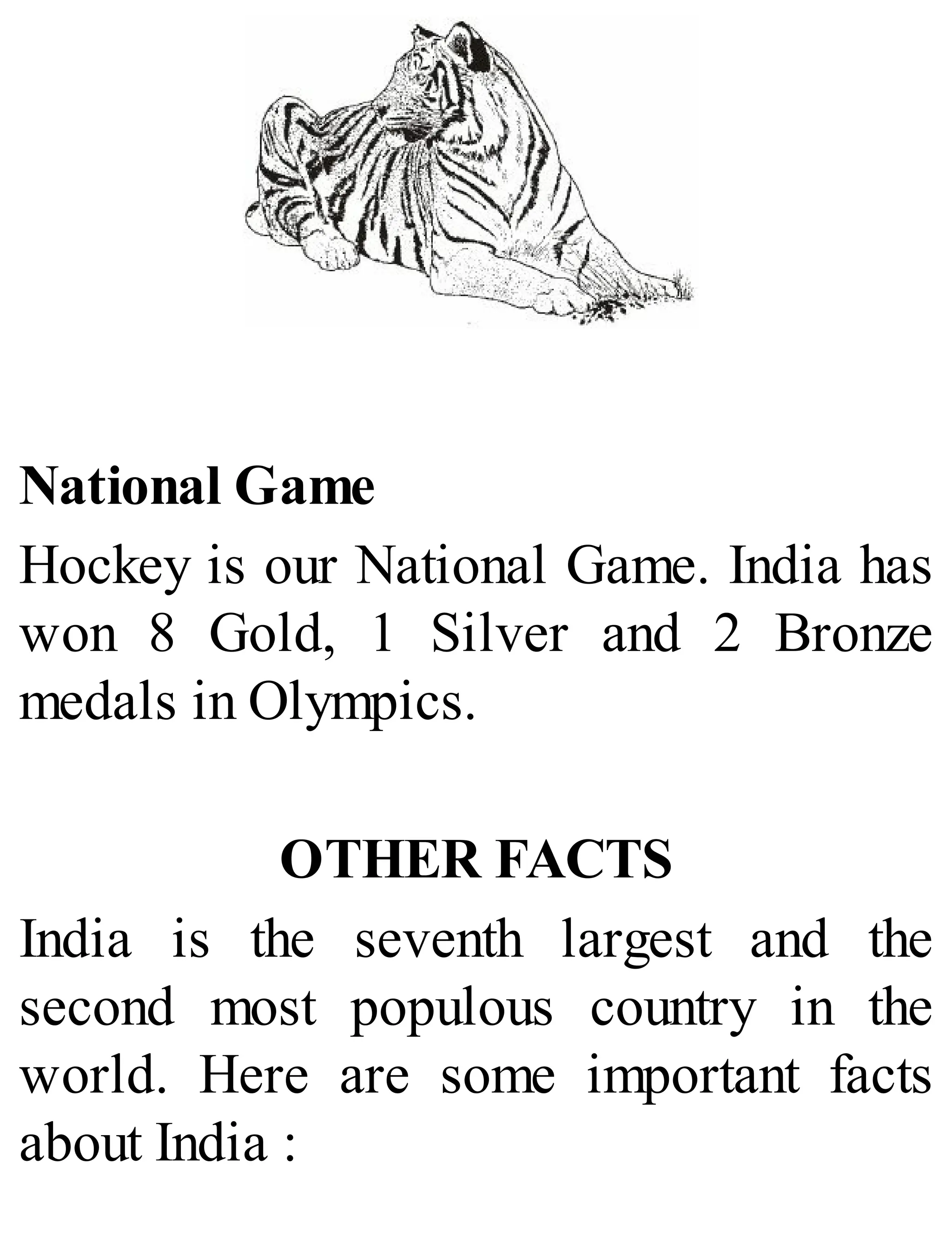 National Game
Hockey is our National Game. India has
won 8 Gold, 1 Silver and 2 Bronze
medals in Olympics.
OTHER FACTS
India is the seventh largest and the
second most populous country in the
world. Here are some important facts
about India :
 