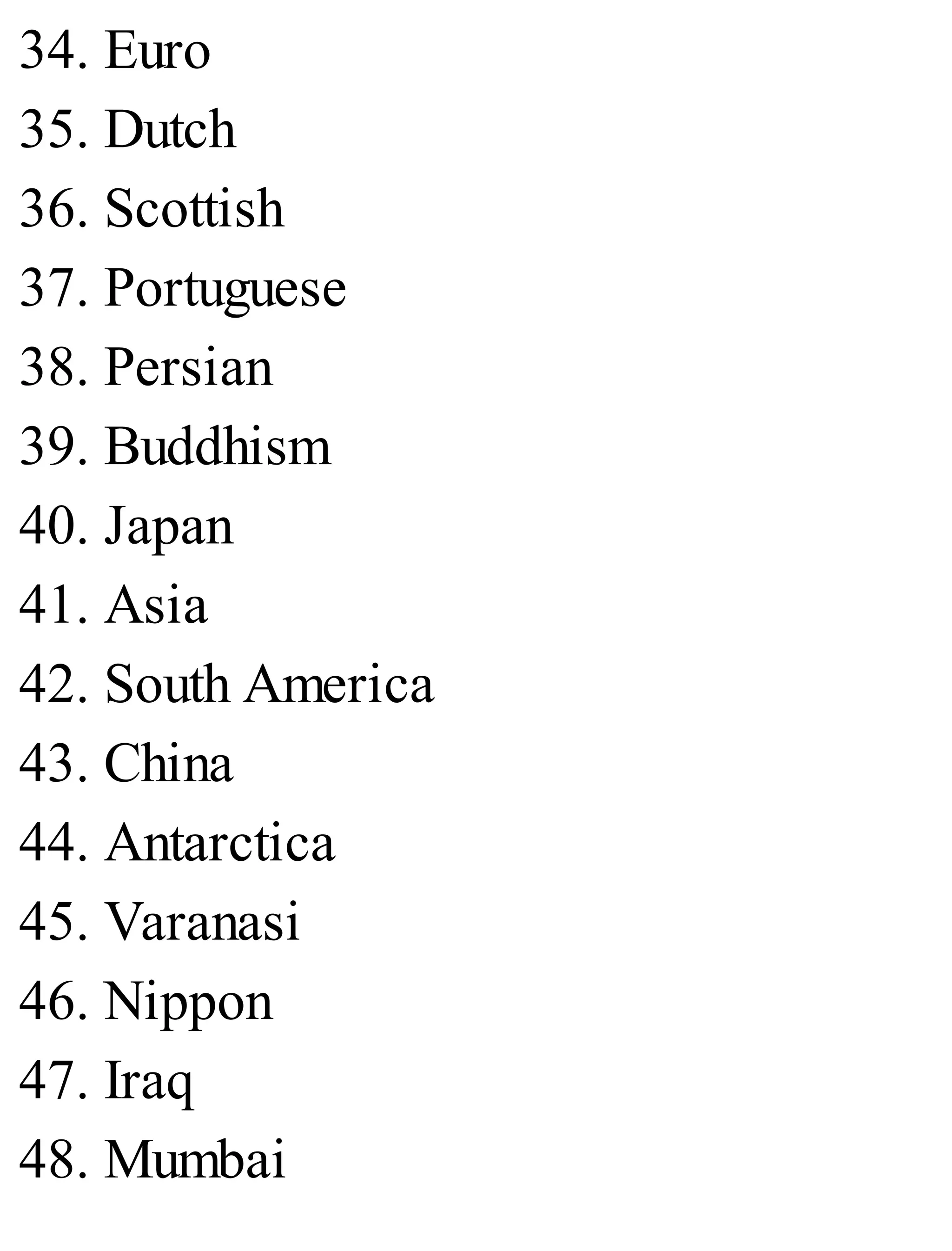34. Euro
35. Dutch
36. Scottish
37. Portuguese
38. Persian
39. Buddhism
40. Japan
41. Asia
42. South America
43. China
44. Antarctica
45. Varanasi
46. Nippon
47. Iraq
48. Mumbai
 