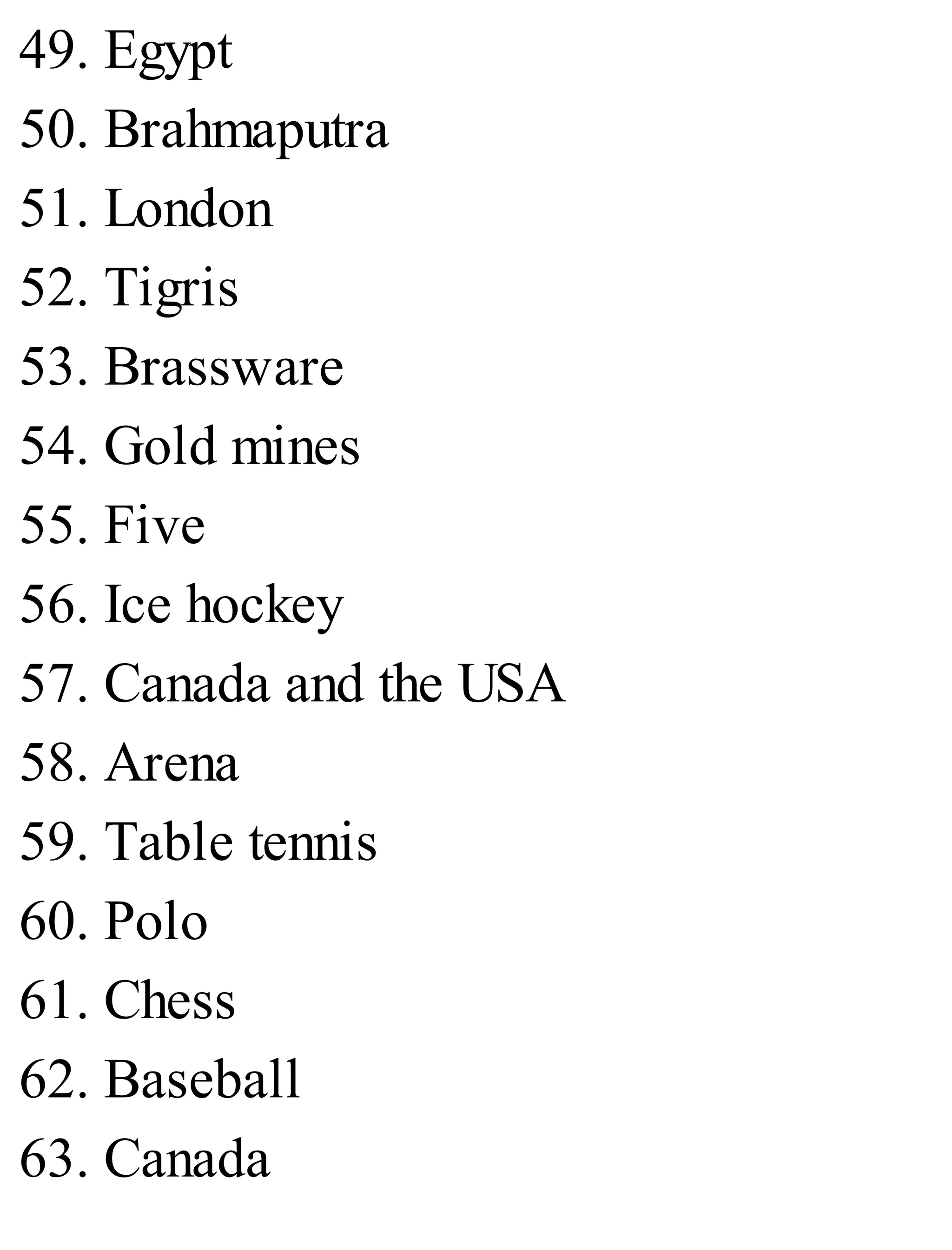 49. Egypt
50. Brahmaputra
51. London
52. Tigris
53. Brassware
54. Gold mines
55. Five
56. Ice hockey
57. Canada and the USA
58. Arena
59. Table tennis
60. Polo
61. Chess
62. Baseball
63. Canada
 