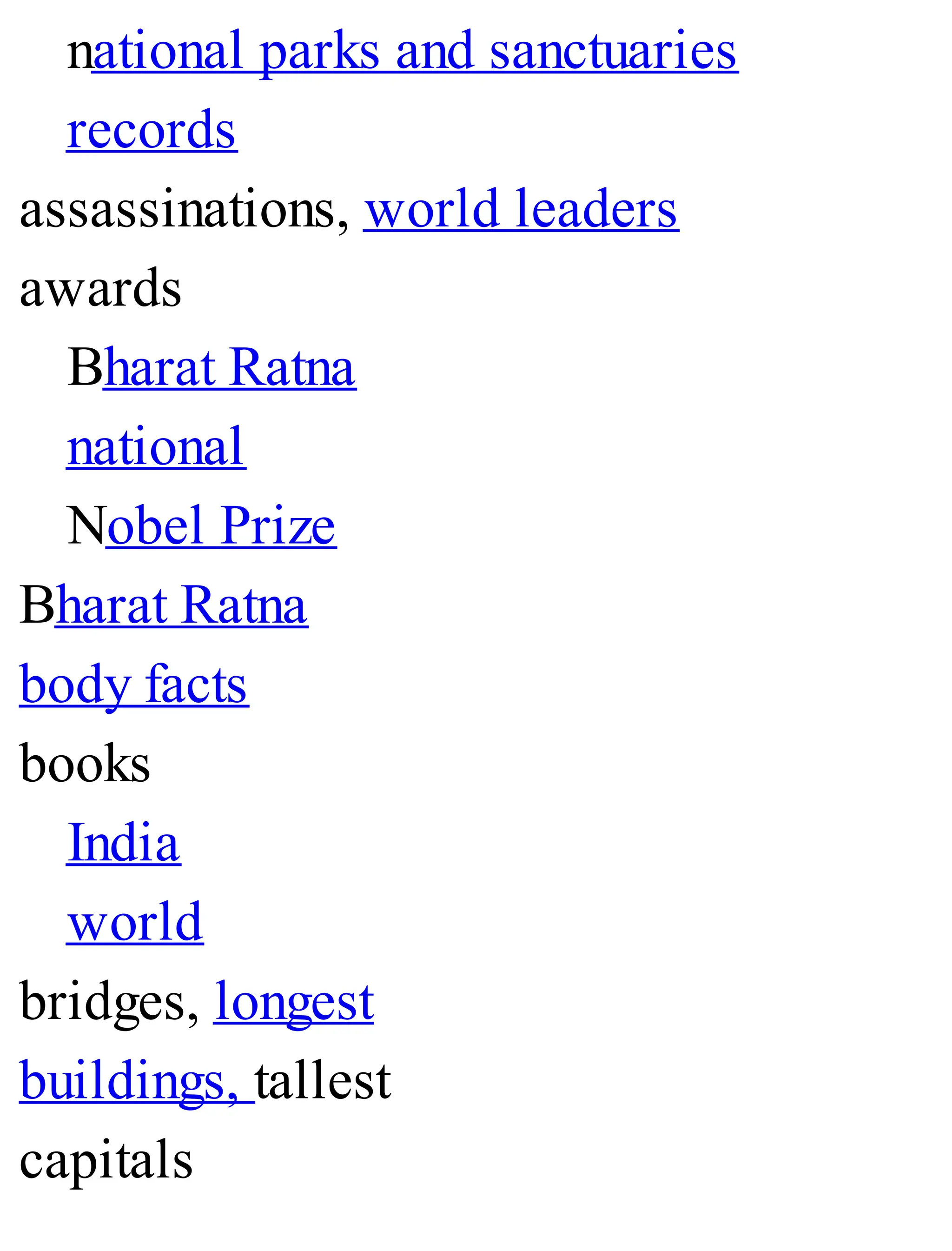 national parks and sanctuaries
records
assassinations, world leaders
awards
Bharat Ratna
national
Nobel Prize
Bharat Ratna
body facts
books
India
world
bridges, longest
buildings, tallest
capitals
 