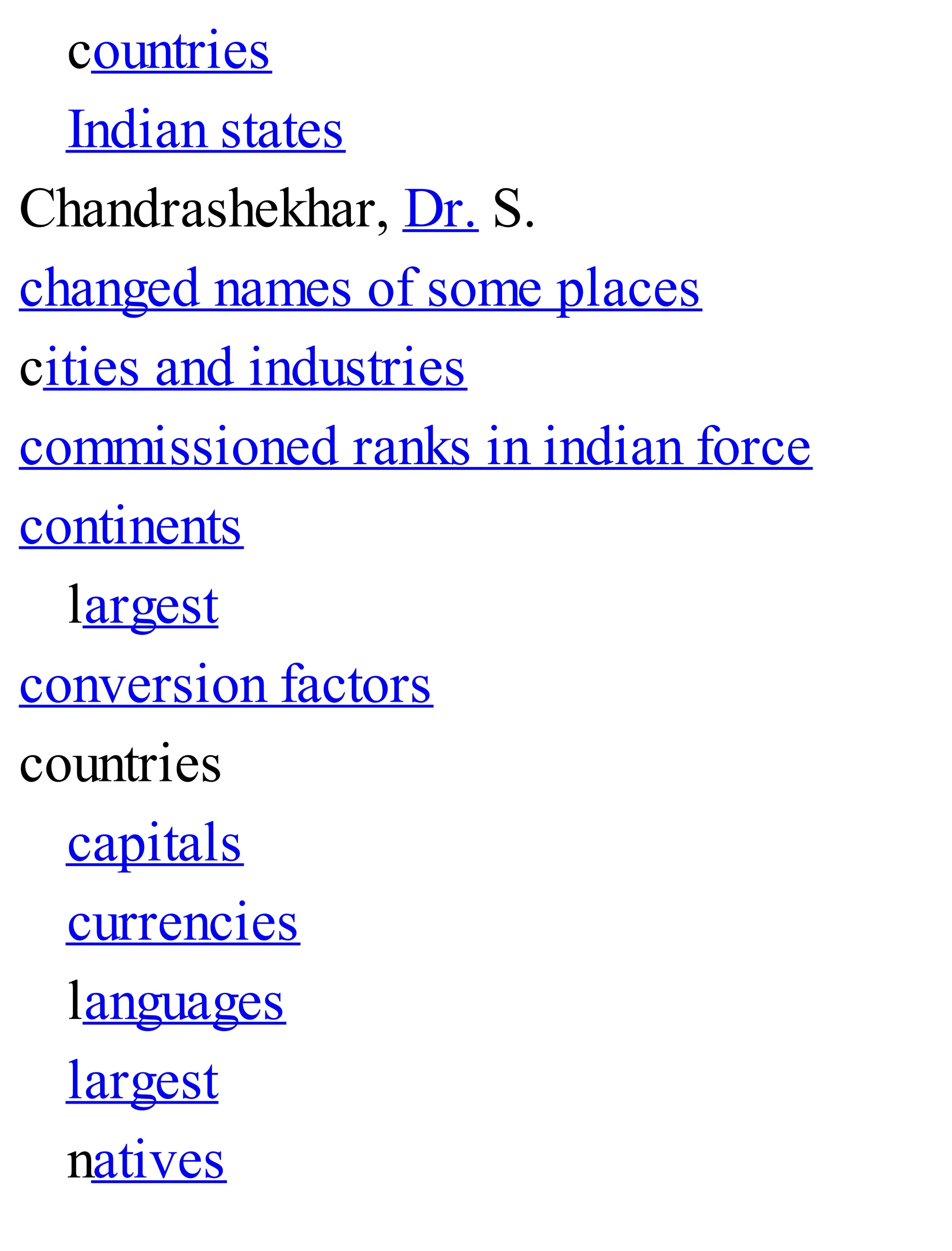 countries
Indian states
Chandrashekhar, Dr. S.
changed names of some places
cities and industries
commissioned ranks in indian force
continents
largest
conversion factors
countries
capitals
currencies
languages
largest
natives
 