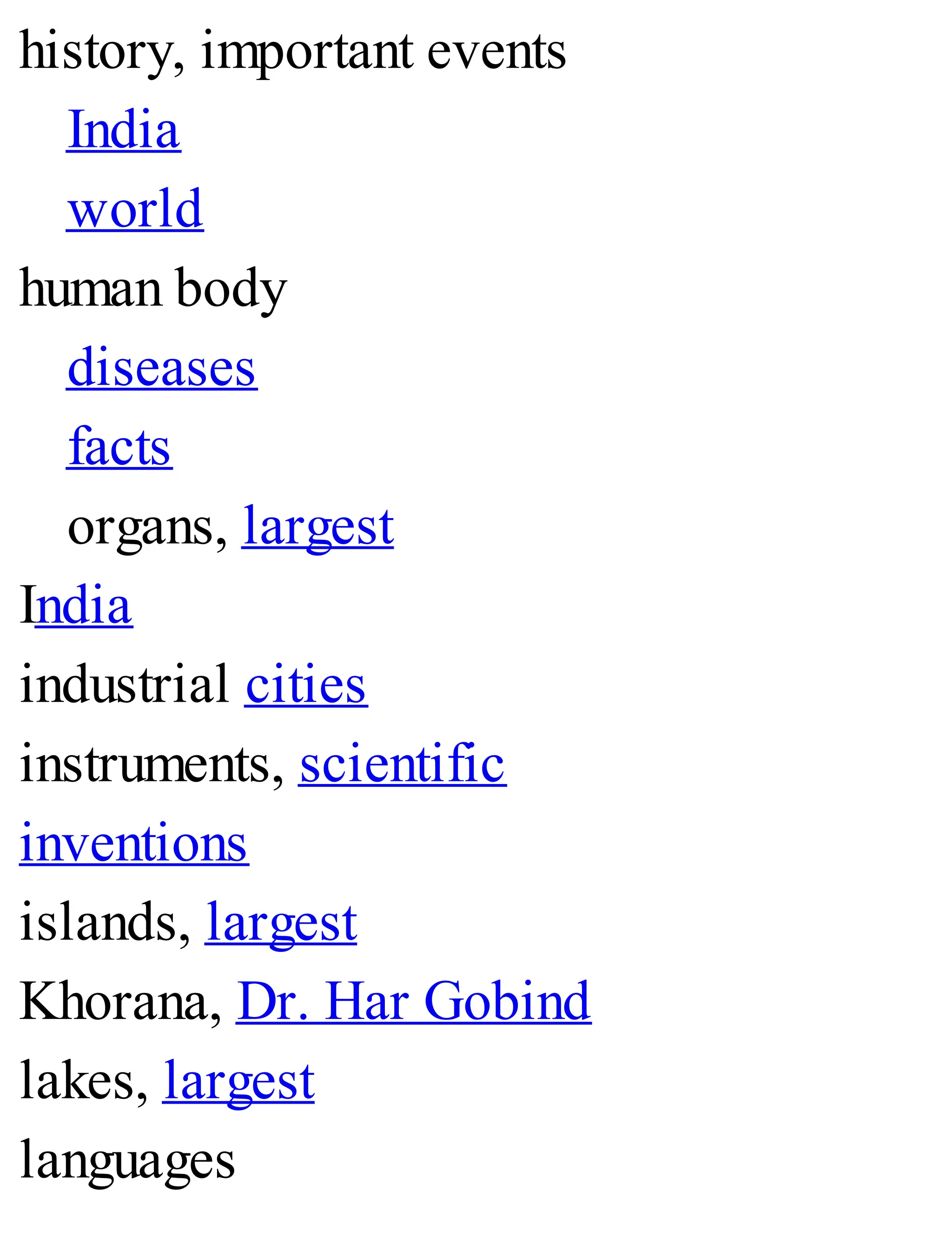 history, important events
India
world
human body
diseases
facts
organs, largest
India
industrial cities
instruments, scientific
inventions
islands, largest
Khorana, Dr. Har Gobind
lakes, largest
languages
 