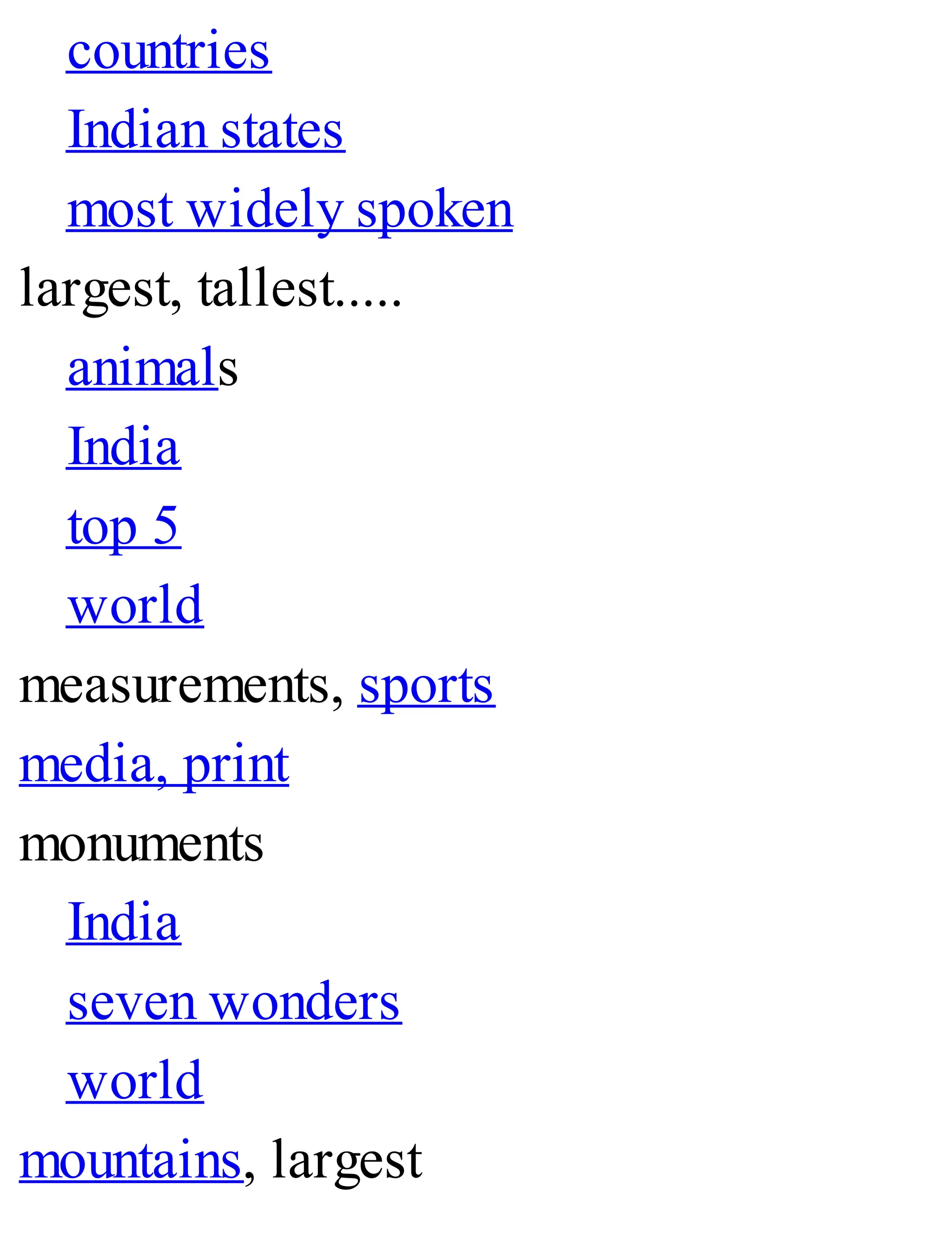 countries
Indian states
most widely spoken
largest, tallest.....
animals
India
top 5
world
measurements, sports
media, print
monuments
India
seven wonders
world
mountains, largest
 