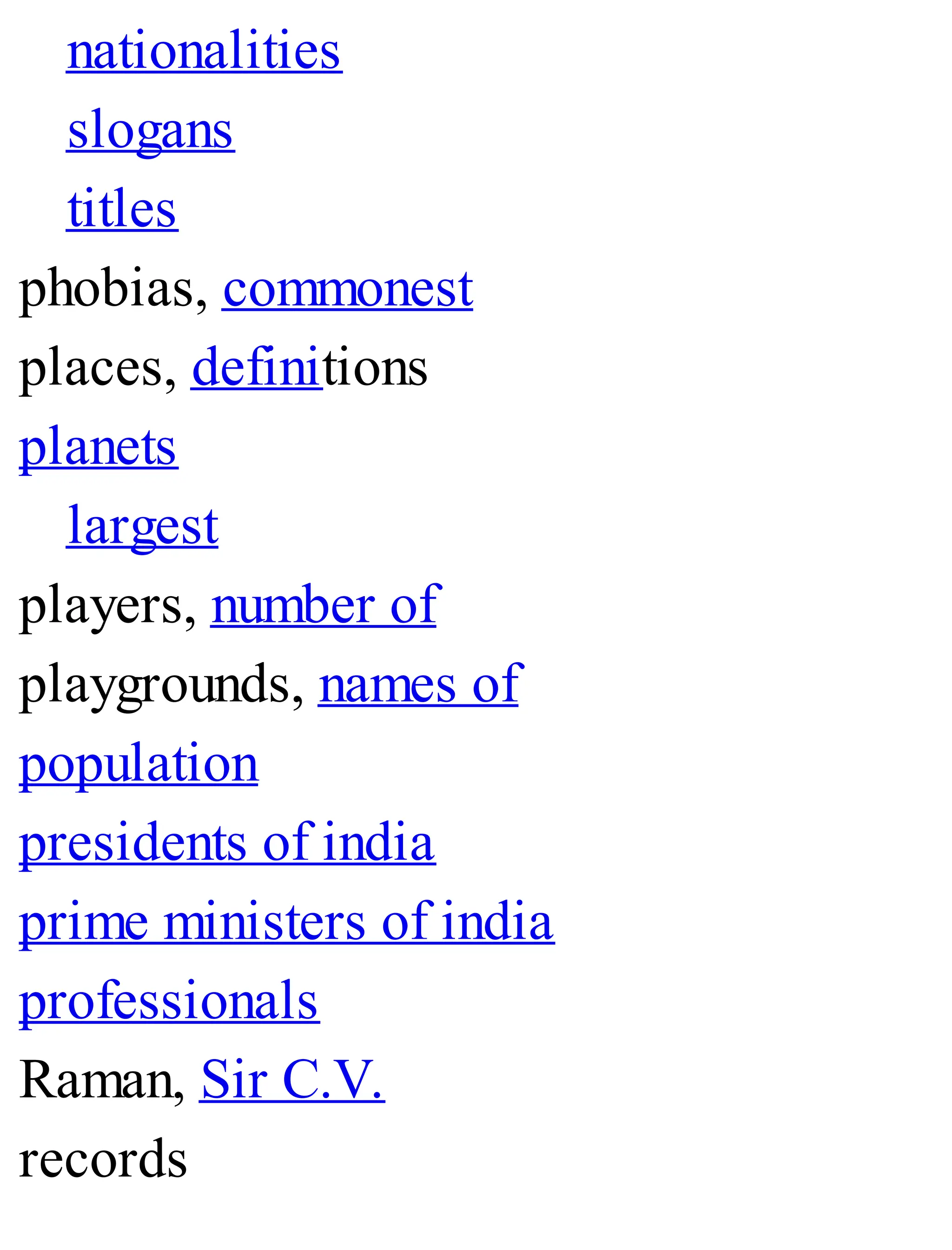 nationalities
slogans
titles
phobias, commonest
places, definitions
planets
largest
players, number of
playgrounds, names of
population
presidents of india
prime ministers of india
professionals
Raman, Sir C.V.
records
 