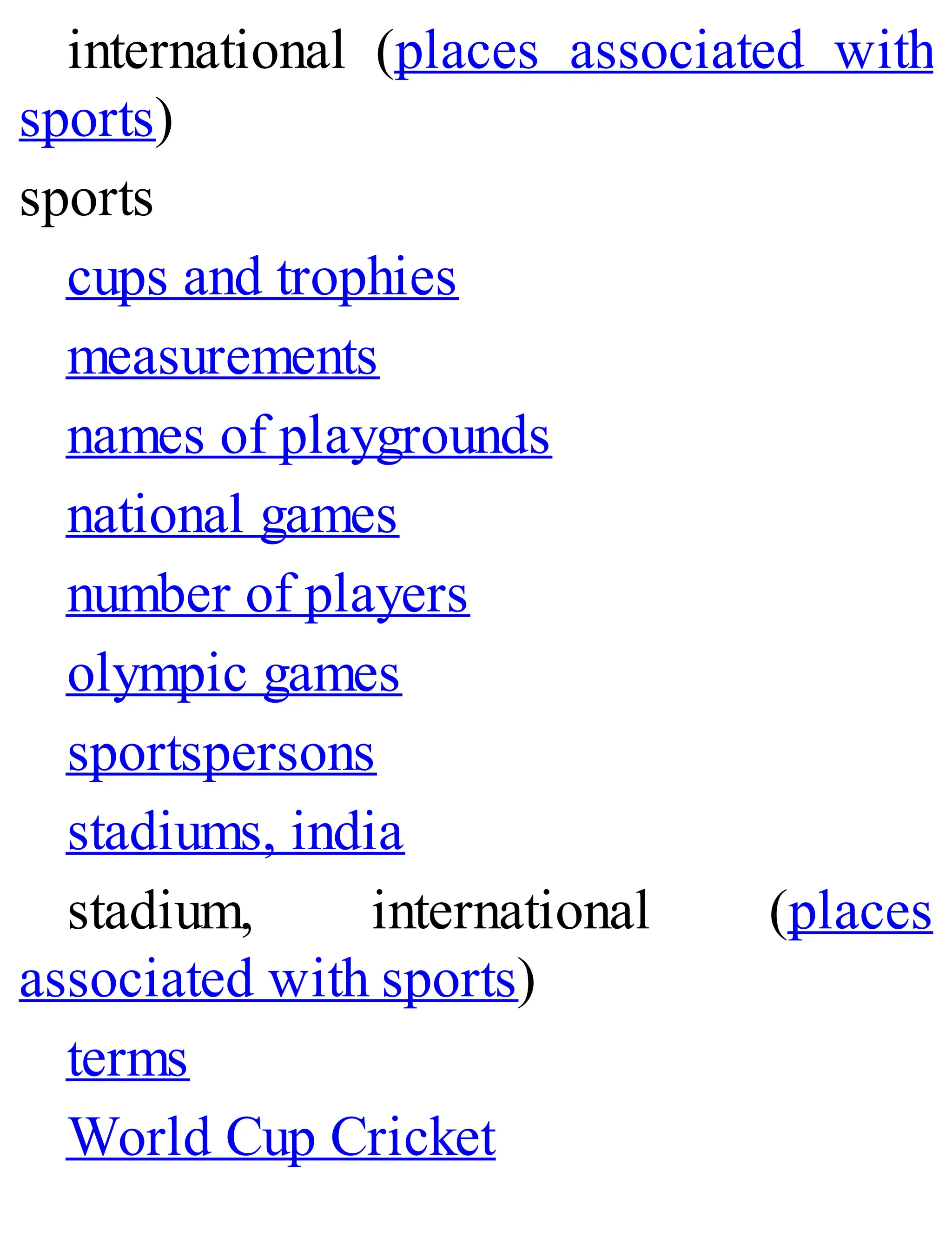 international (places associated with
sports)
sports
cups and trophies
measurements
names of playgrounds
national games
number of players
olympic games
sportspersons
stadiums, india
stadium, international (places
associated with sports)
terms
World Cup Cricket
 