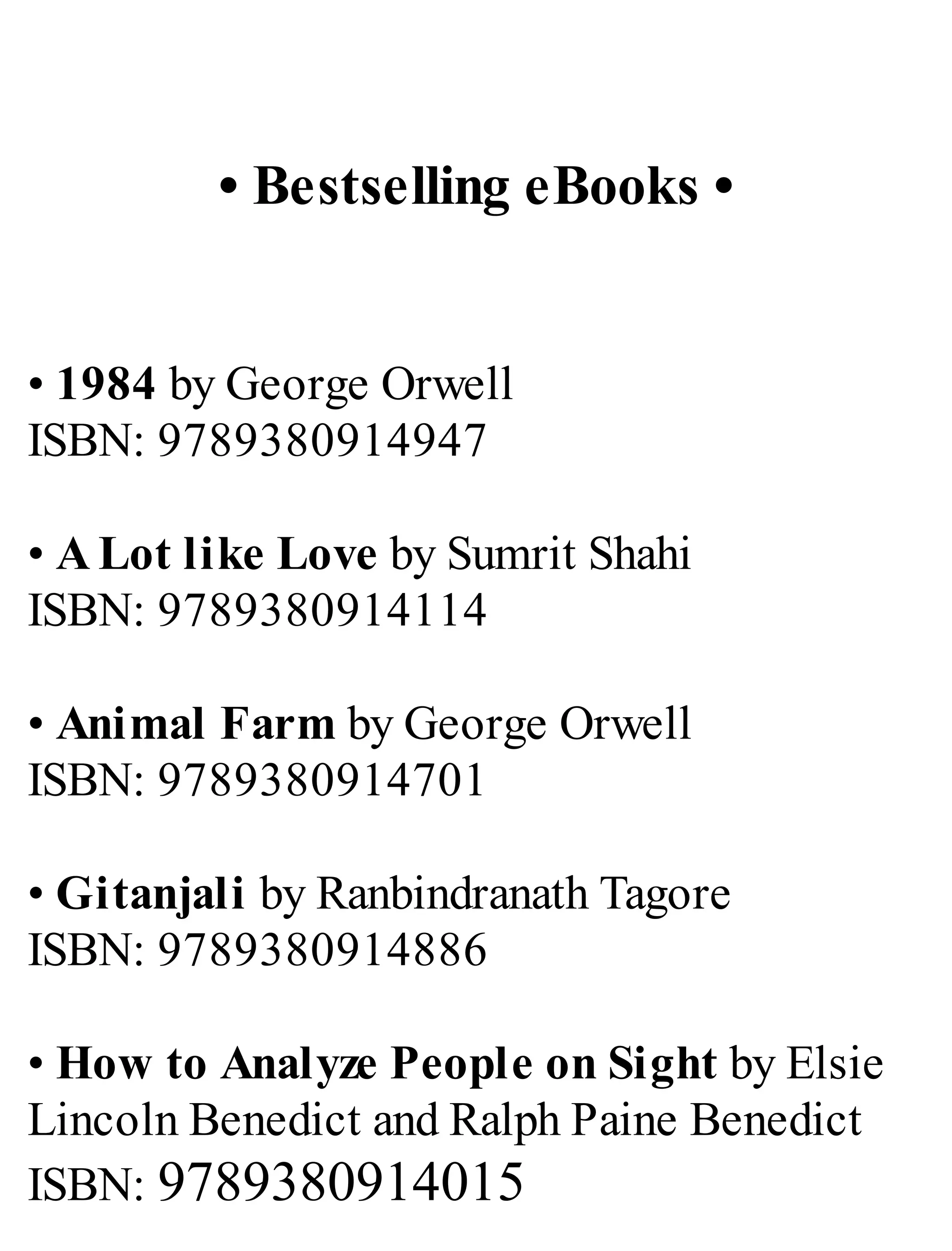 • Bestselling eBooks •
• 1984 by George Orwell
ISBN: 9789380914947
• A Lot like Love by Sumrit Shahi
ISBN: 9789380914114
• Animal Farm by George Orwell
ISBN: 9789380914701
• Gitanjali by Ranbindranath Tagore
ISBN: 9789380914886
• How to Analyze People on Sight by Elsie
Lincoln Benedict and Ralph Paine Benedict
ISBN: 9789380914015
 