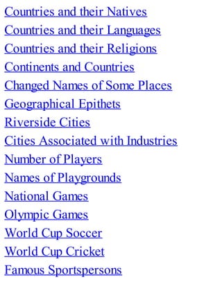 Countries and their Natives
Countries and their Languages
Countries and their Religions
Continents and Countries
Changed Names of Some Places
Geographical Epithets
Riverside Cities
Cities Associated with Industries
Number of Players
Names of Playgrounds
National Games
Olympic Games
World Cup Soccer
World Cup Cricket
Famous Sportspersons
 