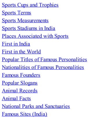 Sports Cups and Trophies
Sports Terms
Sports Measurements
Sports Stadiums in India
Places Associated with Sports
First in India
First in the World
Popular Titles of Famous Personalities
Nationalities of Famous Personalities
Famous Founders
Popular Slogans
Animal Records
Animal Facts
National Parks and Sanctuaries
Famous Sites (India)
 