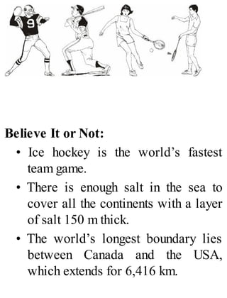 Believe It or Not:
• Ice hockey is the world’s fastest
team game.
• There is enough salt in the sea to
cover all the continents with a layer
of salt 150 m thick.
• The world’s longest boundary lies
between Canada and the USA,
which extends for 6,416 km.
 