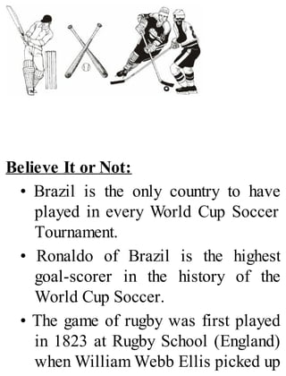 Believe It or Not:
• Brazil is the only country to have
played in every World Cup Soccer
Tournament.
• Ronaldo of Brazil is the highest
goal-scorer in the history of the
World Cup Soccer.
• The game of rugby was first played
in 1823 at Rugby School (England)
when William Webb Ellis picked up
 