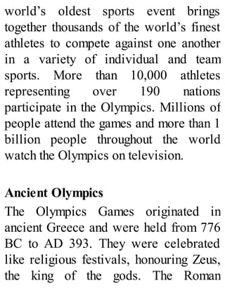 world’s oldest sports event brings
together thousands of the world’s finest
athletes to compete against one another
in a variety of individual and team
sports. More than 10,000 athletes
representing over 190 nations
participate in the Olympics. Millions of
people attend the games and more than 1
billion people throughout the world
watch the Olympics on television.
Ancient Olympics
The Olympics Games originated in
ancient Greece and were held from 776
BC to AD 393. They were celebrated
like religious festivals, honouring Zeus,
the king of the gods. The Roman
 