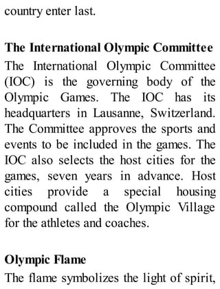 country enter last.
The International Olympic Committee
The International Olympic Committee
(IOC) is the governing body of the
Olympic Games. The IOC has its
headquarters in Lausanne, Switzerland.
The Committee approves the sports and
events to be included in the games. The
IOC also selects the host cities for the
games, seven years in advance. Host
cities provide a special housing
compound called the Olympic Village
for the athletes and coaches.
Olympic Flame
The flame symbolizes the light of spirit,
 