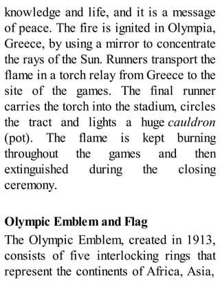 knowledge and life, and it is a message
of peace. The fire is ignited in Olympia,
Greece, by using a mirror to concentrate
the rays of the Sun. Runners transport the
flame in a torch relay from Greece to the
site of the games. The final runner
carries the torch into the stadium, circles
the tract and lights a huge cauldron
(pot). The flame is kept burning
throughout the games and then
extinguished during the closing
ceremony.
Olympic Emblem and Flag
The Olympic Emblem, created in 1913,
consists of five interlocking rings that
represent the continents of Africa, Asia,
 